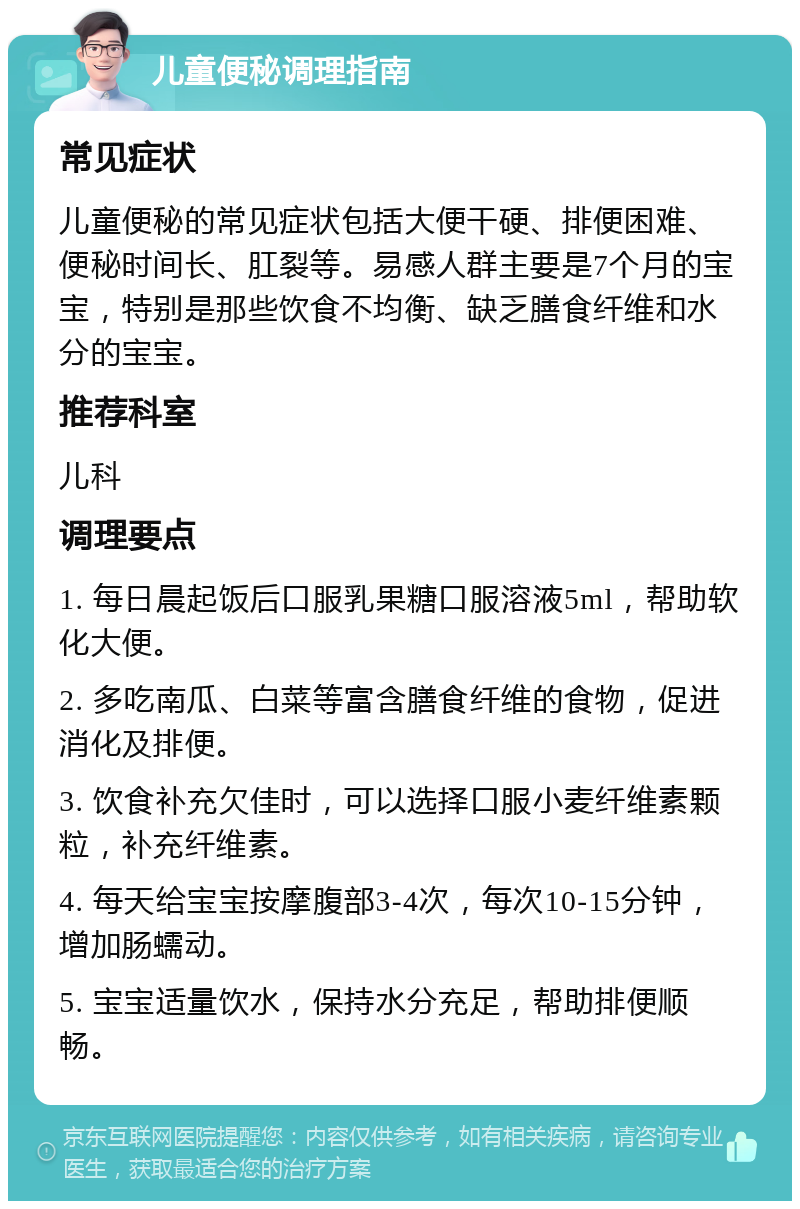 儿童便秘调理指南 常见症状 儿童便秘的常见症状包括大便干硬、排便困难、便秘时间长、肛裂等。易感人群主要是7个月的宝宝，特别是那些饮食不均衡、缺乏膳食纤维和水分的宝宝。 推荐科室 儿科 调理要点 1. 每日晨起饭后口服乳果糖口服溶液5ml，帮助软化大便。 2. 多吃南瓜、白菜等富含膳食纤维的食物，促进消化及排便。 3. 饮食补充欠佳时，可以选择口服小麦纤维素颗粒，补充纤维素。 4. 每天给宝宝按摩腹部3-4次，每次10-15分钟，增加肠蠕动。 5. 宝宝适量饮水，保持水分充足，帮助排便顺畅。