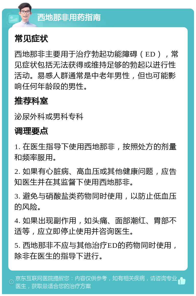 西地那非用药指南 常见症状 西地那非主要用于治疗勃起功能障碍（ED），常见症状包括无法获得或维持足够的勃起以进行性活动。易感人群通常是中老年男性，但也可能影响任何年龄段的男性。 推荐科室 泌尿外科或男科专科 调理要点 1. 在医生指导下使用西地那非，按照处方的剂量和频率服用。 2. 如果有心脏病、高血压或其他健康问题，应告知医生并在其监督下使用西地那非。 3. 避免与硝酸盐类药物同时使用，以防止低血压的风险。 4. 如果出现副作用，如头痛、面部潮红、胃部不适等，应立即停止使用并咨询医生。 5. 西地那非不应与其他治疗ED的药物同时使用，除非在医生的指导下进行。