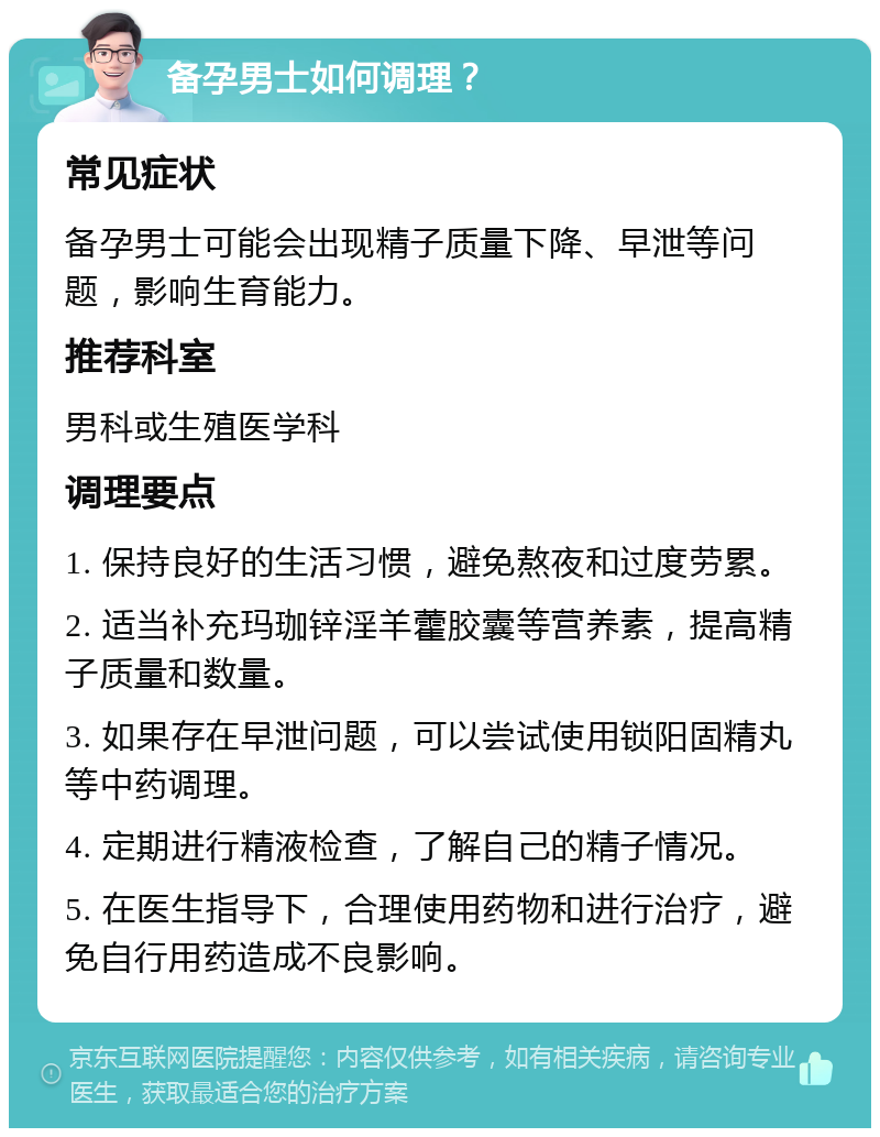 备孕男士如何调理？ 常见症状 备孕男士可能会出现精子质量下降、早泄等问题，影响生育能力。 推荐科室 男科或生殖医学科 调理要点 1. 保持良好的生活习惯，避免熬夜和过度劳累。 2. 适当补充玛珈锌淫羊藿胶囊等营养素，提高精子质量和数量。 3. 如果存在早泄问题，可以尝试使用锁阳固精丸等中药调理。 4. 定期进行精液检查，了解自己的精子情况。 5. 在医生指导下，合理使用药物和进行治疗，避免自行用药造成不良影响。