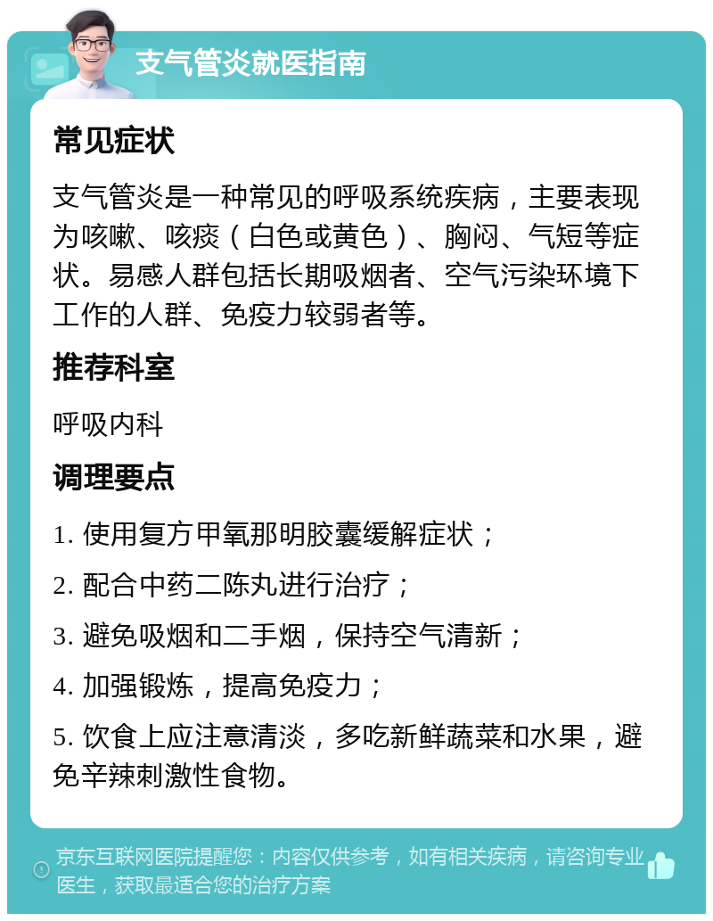 支气管炎就医指南 常见症状 支气管炎是一种常见的呼吸系统疾病，主要表现为咳嗽、咳痰（白色或黄色）、胸闷、气短等症状。易感人群包括长期吸烟者、空气污染环境下工作的人群、免疫力较弱者等。 推荐科室 呼吸内科 调理要点 1. 使用复方甲氧那明胶囊缓解症状； 2. 配合中药二陈丸进行治疗； 3. 避免吸烟和二手烟，保持空气清新； 4. 加强锻炼，提高免疫力； 5. 饮食上应注意清淡，多吃新鲜蔬菜和水果，避免辛辣刺激性食物。