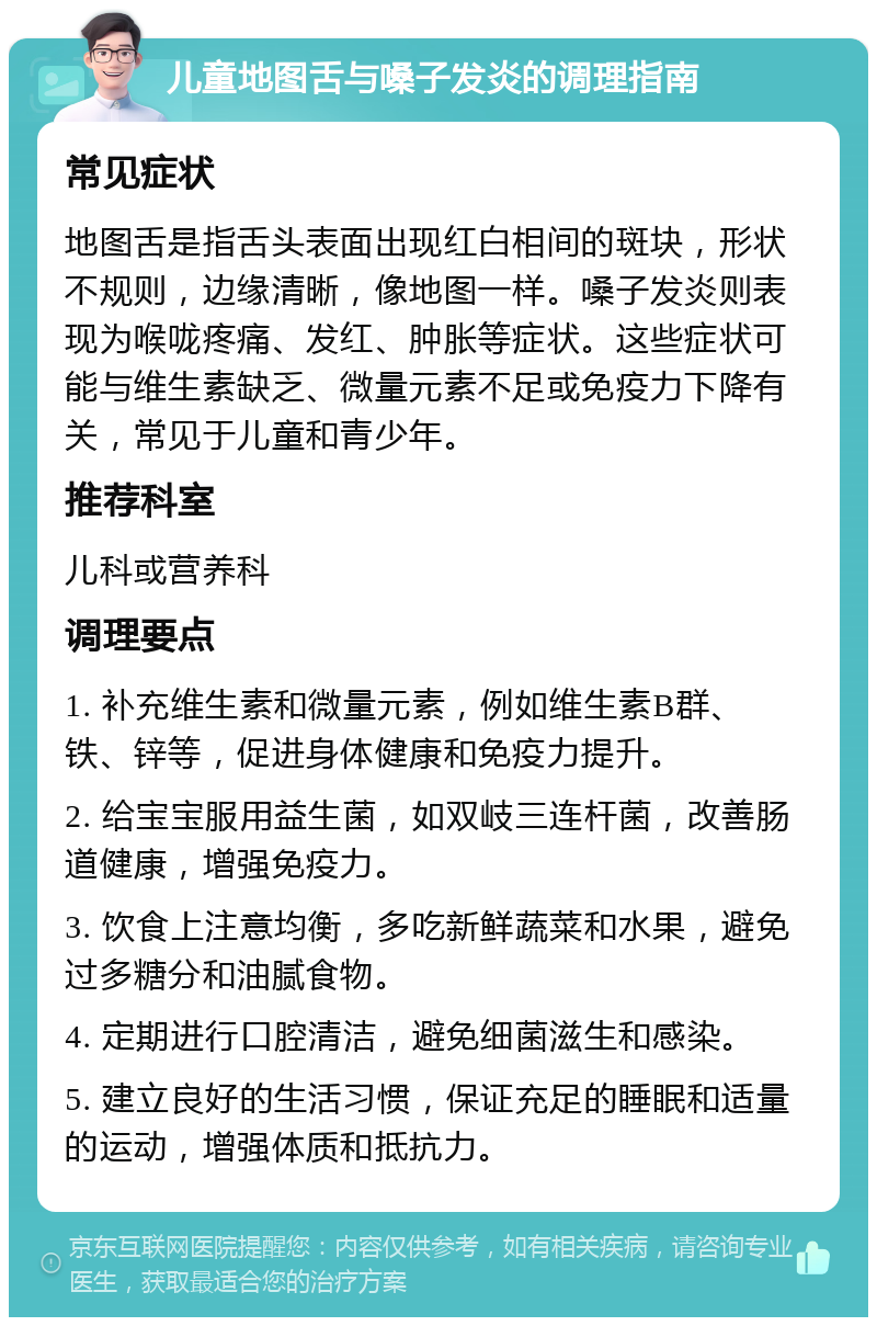 儿童地图舌与嗓子发炎的调理指南 常见症状 地图舌是指舌头表面出现红白相间的斑块，形状不规则，边缘清晰，像地图一样。嗓子发炎则表现为喉咙疼痛、发红、肿胀等症状。这些症状可能与维生素缺乏、微量元素不足或免疫力下降有关，常见于儿童和青少年。 推荐科室 儿科或营养科 调理要点 1. 补充维生素和微量元素，例如维生素B群、铁、锌等，促进身体健康和免疫力提升。 2. 给宝宝服用益生菌，如双岐三连杆菌，改善肠道健康，增强免疫力。 3. 饮食上注意均衡，多吃新鲜蔬菜和水果，避免过多糖分和油腻食物。 4. 定期进行口腔清洁，避免细菌滋生和感染。 5. 建立良好的生活习惯，保证充足的睡眠和适量的运动，增强体质和抵抗力。