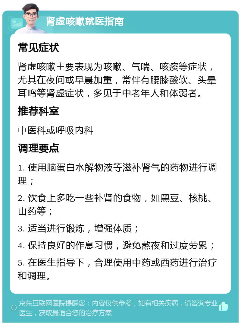 肾虚咳嗽就医指南 常见症状 肾虚咳嗽主要表现为咳嗽、气喘、咳痰等症状，尤其在夜间或早晨加重，常伴有腰膝酸软、头晕耳鸣等肾虚症状，多见于中老年人和体弱者。 推荐科室 中医科或呼吸内科 调理要点 1. 使用脑蛋白水解物液等滋补肾气的药物进行调理； 2. 饮食上多吃一些补肾的食物，如黑豆、核桃、山药等； 3. 适当进行锻炼，增强体质； 4. 保持良好的作息习惯，避免熬夜和过度劳累； 5. 在医生指导下，合理使用中药或西药进行治疗和调理。