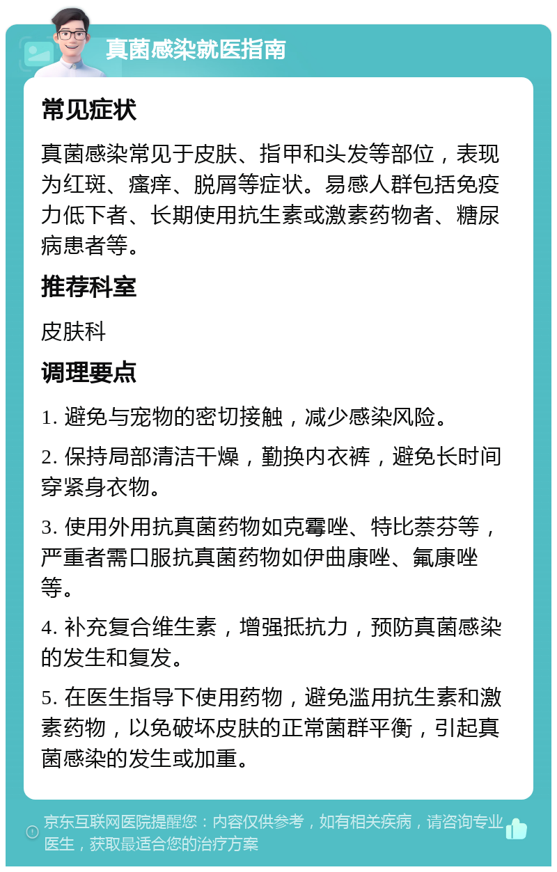 真菌感染就医指南 常见症状 真菌感染常见于皮肤、指甲和头发等部位，表现为红斑、瘙痒、脱屑等症状。易感人群包括免疫力低下者、长期使用抗生素或激素药物者、糖尿病患者等。 推荐科室 皮肤科 调理要点 1. 避免与宠物的密切接触，减少感染风险。 2. 保持局部清洁干燥，勤换内衣裤，避免长时间穿紧身衣物。 3. 使用外用抗真菌药物如克霉唑、特比萘芬等，严重者需口服抗真菌药物如伊曲康唑、氟康唑等。 4. 补充复合维生素，增强抵抗力，预防真菌感染的发生和复发。 5. 在医生指导下使用药物，避免滥用抗生素和激素药物，以免破坏皮肤的正常菌群平衡，引起真菌感染的发生或加重。