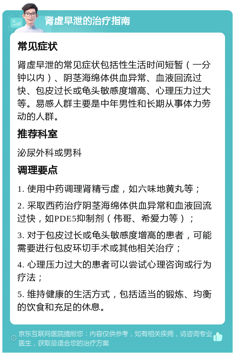 肾虚早泄的治疗指南 常见症状 肾虚早泄的常见症状包括性生活时间短暂（一分钟以内）、阴茎海绵体供血异常、血液回流过快、包皮过长或龟头敏感度增高、心理压力过大等。易感人群主要是中年男性和长期从事体力劳动的人群。 推荐科室 泌尿外科或男科 调理要点 1. 使用中药调理肾精亏虚，如六味地黄丸等； 2. 采取西药治疗阴茎海绵体供血异常和血液回流过快，如PDE5抑制剂（伟哥、希爱力等）； 3. 对于包皮过长或龟头敏感度增高的患者，可能需要进行包皮环切手术或其他相关治疗； 4. 心理压力过大的患者可以尝试心理咨询或行为疗法； 5. 维持健康的生活方式，包括适当的锻炼、均衡的饮食和充足的休息。