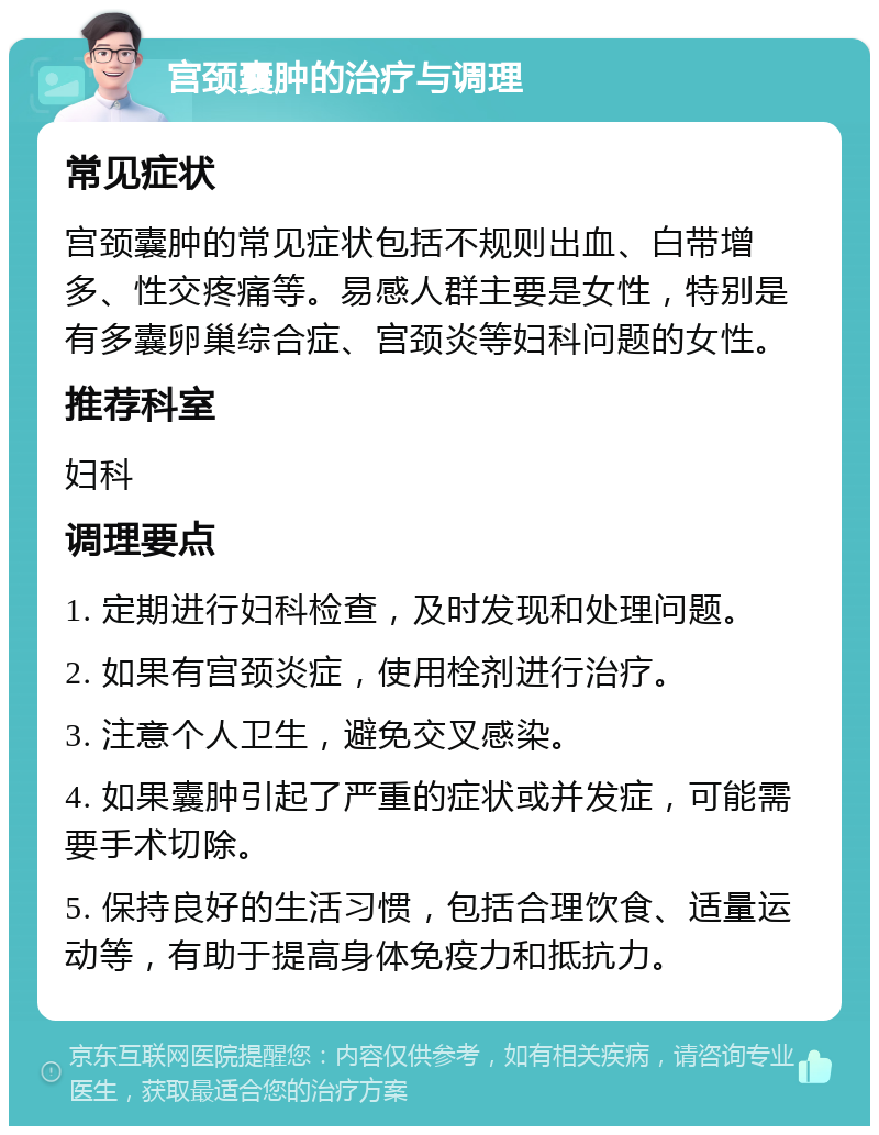 宫颈囊肿的治疗与调理 常见症状 宫颈囊肿的常见症状包括不规则出血、白带增多、性交疼痛等。易感人群主要是女性，特别是有多囊卵巢综合症、宫颈炎等妇科问题的女性。 推荐科室 妇科 调理要点 1. 定期进行妇科检查，及时发现和处理问题。 2. 如果有宫颈炎症，使用栓剂进行治疗。 3. 注意个人卫生，避免交叉感染。 4. 如果囊肿引起了严重的症状或并发症，可能需要手术切除。 5. 保持良好的生活习惯，包括合理饮食、适量运动等，有助于提高身体免疫力和抵抗力。