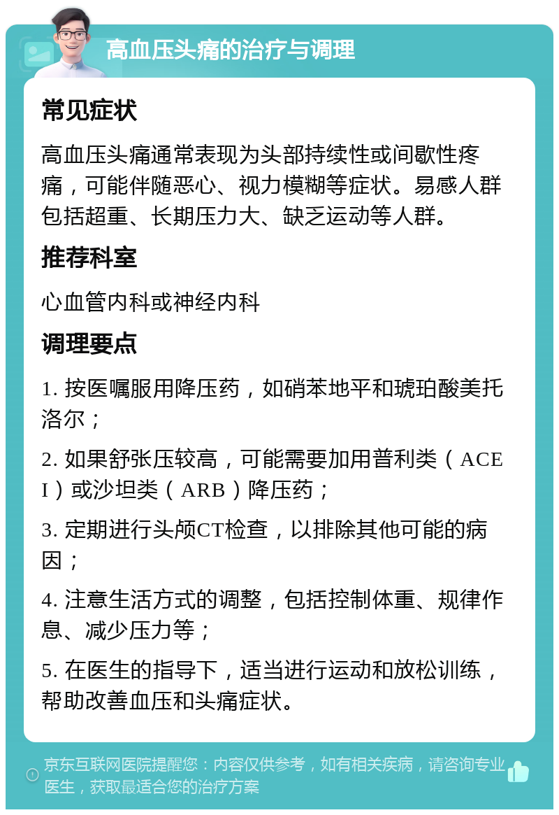 高血压头痛的治疗与调理 常见症状 高血压头痛通常表现为头部持续性或间歇性疼痛，可能伴随恶心、视力模糊等症状。易感人群包括超重、长期压力大、缺乏运动等人群。 推荐科室 心血管内科或神经内科 调理要点 1. 按医嘱服用降压药，如硝苯地平和琥珀酸美托洛尔； 2. 如果舒张压较高，可能需要加用普利类（ACEI）或沙坦类（ARB）降压药； 3. 定期进行头颅CT检查，以排除其他可能的病因； 4. 注意生活方式的调整，包括控制体重、规律作息、减少压力等； 5. 在医生的指导下，适当进行运动和放松训练，帮助改善血压和头痛症状。