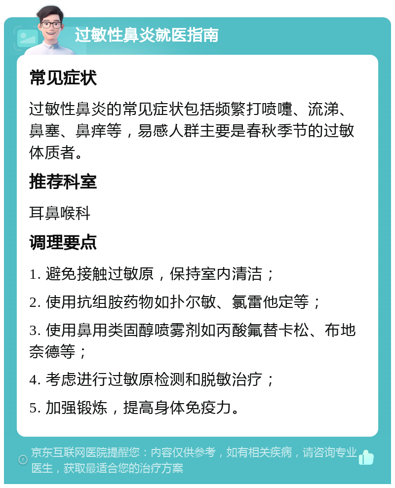 过敏性鼻炎就医指南 常见症状 过敏性鼻炎的常见症状包括频繁打喷嚏、流涕、鼻塞、鼻痒等，易感人群主要是春秋季节的过敏体质者。 推荐科室 耳鼻喉科 调理要点 1. 避免接触过敏原，保持室内清洁； 2. 使用抗组胺药物如扑尔敏、氯雷他定等； 3. 使用鼻用类固醇喷雾剂如丙酸氟替卡松、布地奈德等； 4. 考虑进行过敏原检测和脱敏治疗； 5. 加强锻炼，提高身体免疫力。