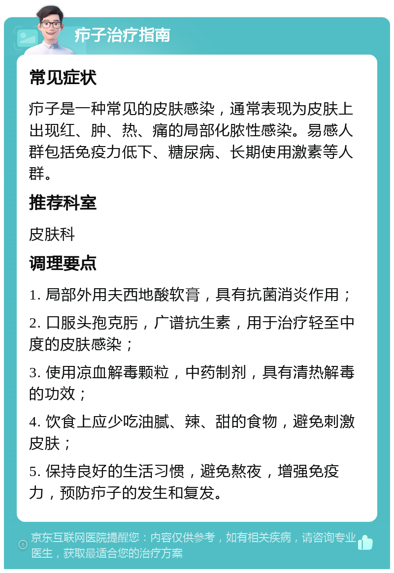 疖子治疗指南 常见症状 疖子是一种常见的皮肤感染，通常表现为皮肤上出现红、肿、热、痛的局部化脓性感染。易感人群包括免疫力低下、糖尿病、长期使用激素等人群。 推荐科室 皮肤科 调理要点 1. 局部外用夫西地酸软膏，具有抗菌消炎作用； 2. 口服头孢克肟，广谱抗生素，用于治疗轻至中度的皮肤感染； 3. 使用凉血解毒颗粒，中药制剂，具有清热解毒的功效； 4. 饮食上应少吃油腻、辣、甜的食物，避免刺激皮肤； 5. 保持良好的生活习惯，避免熬夜，增强免疫力，预防疖子的发生和复发。