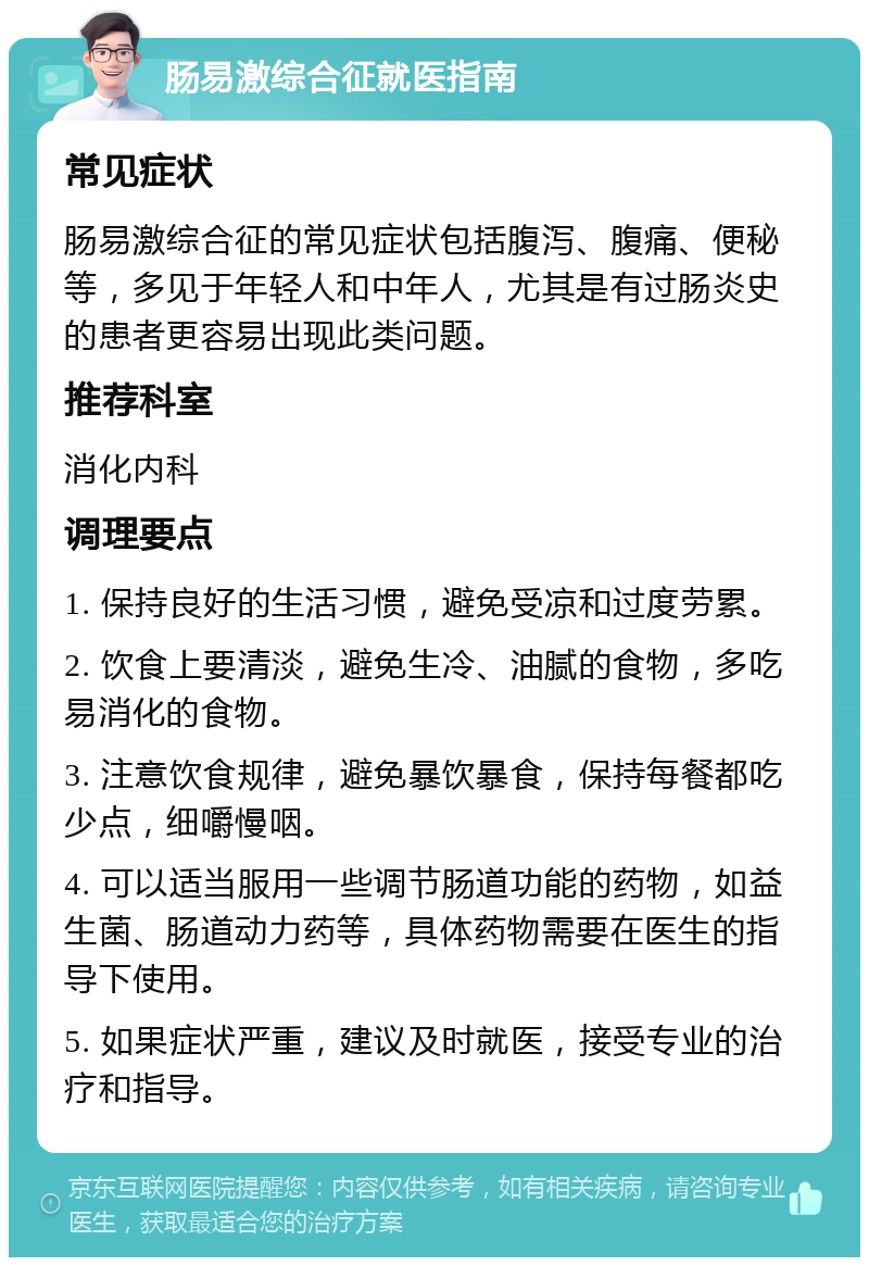 肠易激综合征就医指南 常见症状 肠易激综合征的常见症状包括腹泻、腹痛、便秘等，多见于年轻人和中年人，尤其是有过肠炎史的患者更容易出现此类问题。 推荐科室 消化内科 调理要点 1. 保持良好的生活习惯，避免受凉和过度劳累。 2. 饮食上要清淡，避免生冷、油腻的食物，多吃易消化的食物。 3. 注意饮食规律，避免暴饮暴食，保持每餐都吃少点，细嚼慢咽。 4. 可以适当服用一些调节肠道功能的药物，如益生菌、肠道动力药等，具体药物需要在医生的指导下使用。 5. 如果症状严重，建议及时就医，接受专业的治疗和指导。