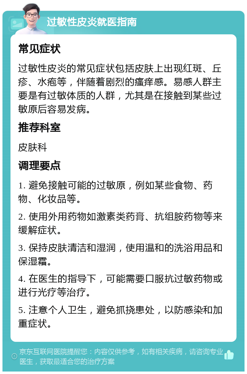 过敏性皮炎就医指南 常见症状 过敏性皮炎的常见症状包括皮肤上出现红斑、丘疹、水疱等，伴随着剧烈的瘙痒感。易感人群主要是有过敏体质的人群，尤其是在接触到某些过敏原后容易发病。 推荐科室 皮肤科 调理要点 1. 避免接触可能的过敏原，例如某些食物、药物、化妆品等。 2. 使用外用药物如激素类药膏、抗组胺药物等来缓解症状。 3. 保持皮肤清洁和湿润，使用温和的洗浴用品和保湿霜。 4. 在医生的指导下，可能需要口服抗过敏药物或进行光疗等治疗。 5. 注意个人卫生，避免抓挠患处，以防感染和加重症状。