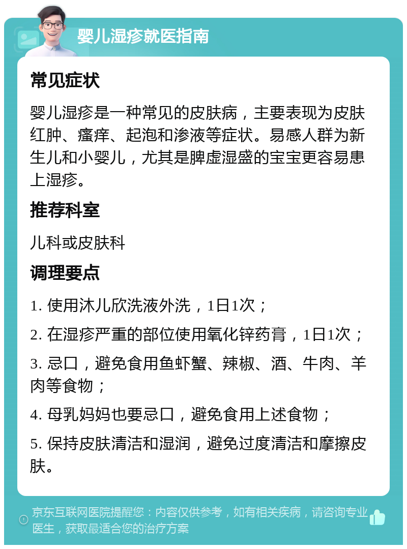 婴儿湿疹就医指南 常见症状 婴儿湿疹是一种常见的皮肤病，主要表现为皮肤红肿、瘙痒、起泡和渗液等症状。易感人群为新生儿和小婴儿，尤其是脾虚湿盛的宝宝更容易患上湿疹。 推荐科室 儿科或皮肤科 调理要点 1. 使用沐儿欣洗液外洗，1日1次； 2. 在湿疹严重的部位使用氧化锌药膏，1日1次； 3. 忌口，避免食用鱼虾蟹、辣椒、酒、牛肉、羊肉等食物； 4. 母乳妈妈也要忌口，避免食用上述食物； 5. 保持皮肤清洁和湿润，避免过度清洁和摩擦皮肤。