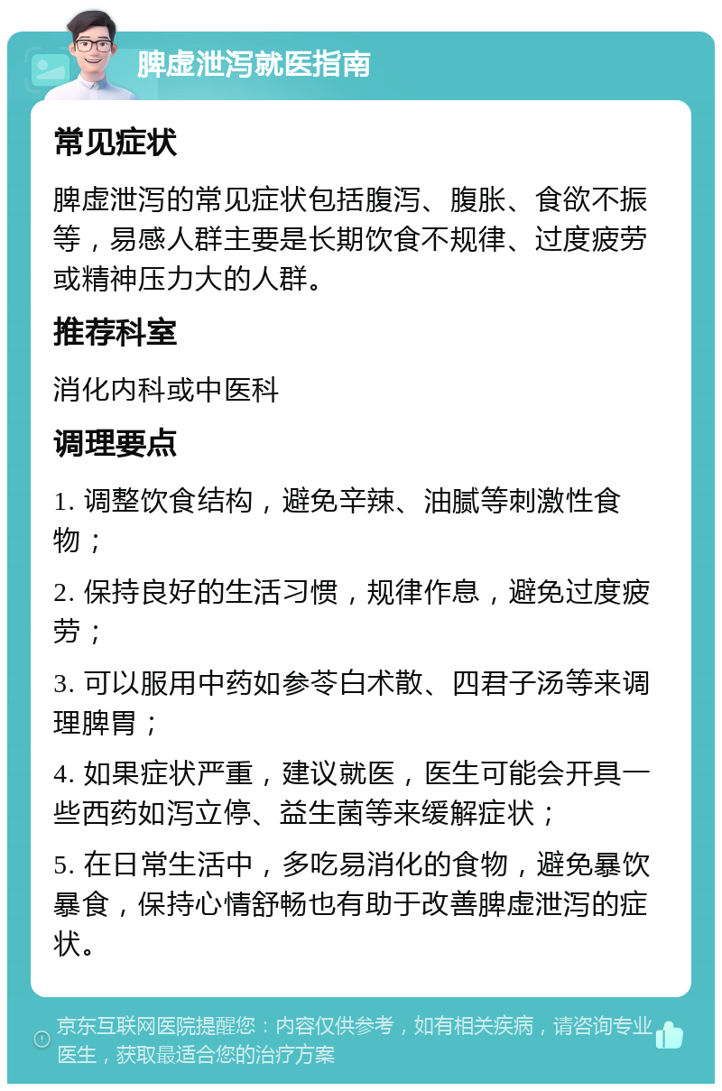 脾虚泄泻就医指南 常见症状 脾虚泄泻的常见症状包括腹泻、腹胀、食欲不振等，易感人群主要是长期饮食不规律、过度疲劳或精神压力大的人群。 推荐科室 消化内科或中医科 调理要点 1. 调整饮食结构，避免辛辣、油腻等刺激性食物； 2. 保持良好的生活习惯，规律作息，避免过度疲劳； 3. 可以服用中药如参苓白术散、四君子汤等来调理脾胃； 4. 如果症状严重，建议就医，医生可能会开具一些西药如泻立停、益生菌等来缓解症状； 5. 在日常生活中，多吃易消化的食物，避免暴饮暴食，保持心情舒畅也有助于改善脾虚泄泻的症状。