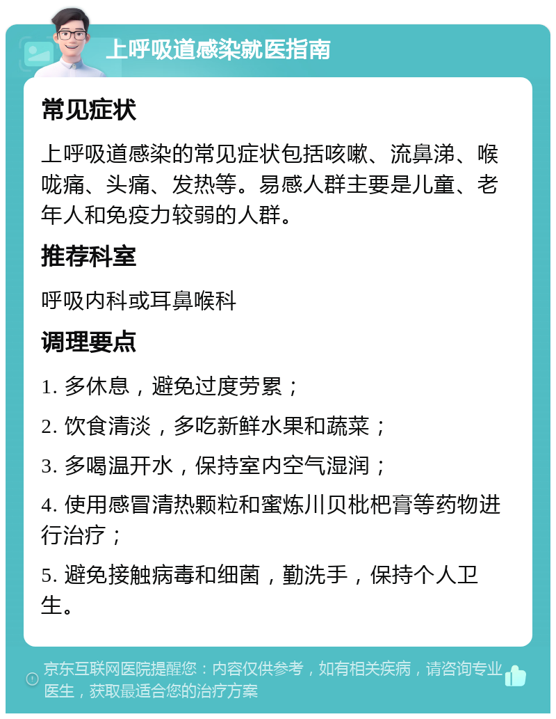 上呼吸道感染就医指南 常见症状 上呼吸道感染的常见症状包括咳嗽、流鼻涕、喉咙痛、头痛、发热等。易感人群主要是儿童、老年人和免疫力较弱的人群。 推荐科室 呼吸内科或耳鼻喉科 调理要点 1. 多休息，避免过度劳累； 2. 饮食清淡，多吃新鲜水果和蔬菜； 3. 多喝温开水，保持室内空气湿润； 4. 使用感冒清热颗粒和蜜炼川贝枇杷膏等药物进行治疗； 5. 避免接触病毒和细菌，勤洗手，保持个人卫生。