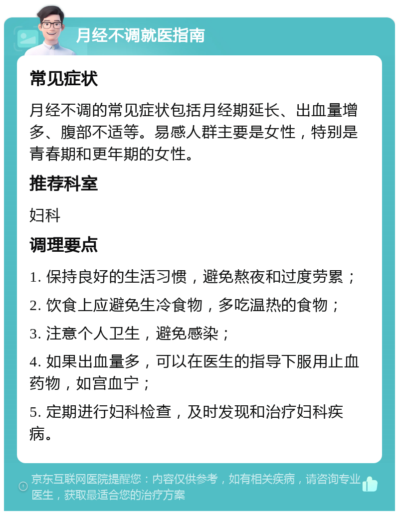 月经不调就医指南 常见症状 月经不调的常见症状包括月经期延长、出血量增多、腹部不适等。易感人群主要是女性，特别是青春期和更年期的女性。 推荐科室 妇科 调理要点 1. 保持良好的生活习惯，避免熬夜和过度劳累； 2. 饮食上应避免生冷食物，多吃温热的食物； 3. 注意个人卫生，避免感染； 4. 如果出血量多，可以在医生的指导下服用止血药物，如宫血宁； 5. 定期进行妇科检查，及时发现和治疗妇科疾病。