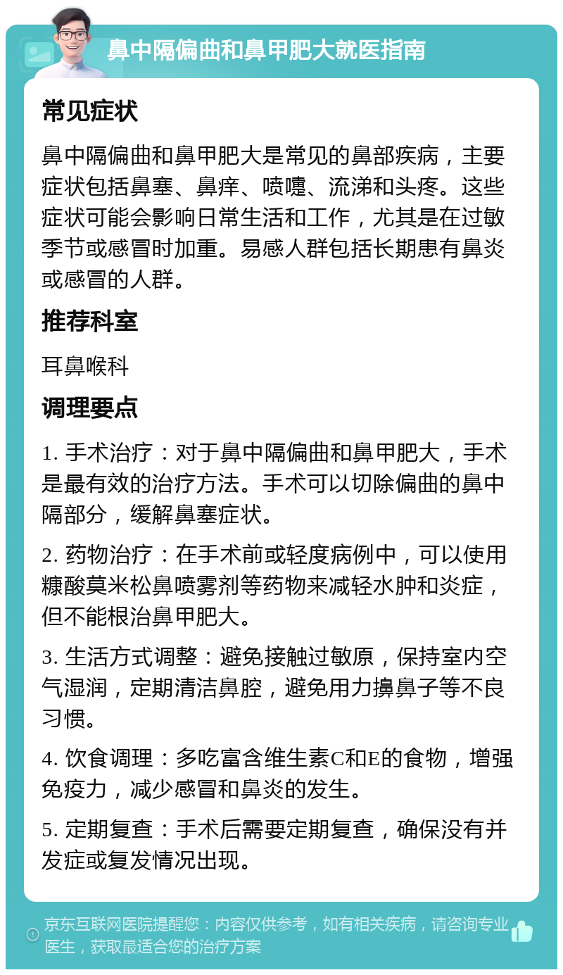 鼻中隔偏曲和鼻甲肥大就医指南 常见症状 鼻中隔偏曲和鼻甲肥大是常见的鼻部疾病，主要症状包括鼻塞、鼻痒、喷嚏、流涕和头疼。这些症状可能会影响日常生活和工作，尤其是在过敏季节或感冒时加重。易感人群包括长期患有鼻炎或感冒的人群。 推荐科室 耳鼻喉科 调理要点 1. 手术治疗：对于鼻中隔偏曲和鼻甲肥大，手术是最有效的治疗方法。手术可以切除偏曲的鼻中隔部分，缓解鼻塞症状。 2. 药物治疗：在手术前或轻度病例中，可以使用糠酸莫米松鼻喷雾剂等药物来减轻水肿和炎症，但不能根治鼻甲肥大。 3. 生活方式调整：避免接触过敏原，保持室内空气湿润，定期清洁鼻腔，避免用力擤鼻子等不良习惯。 4. 饮食调理：多吃富含维生素C和E的食物，增强免疫力，减少感冒和鼻炎的发生。 5. 定期复查：手术后需要定期复查，确保没有并发症或复发情况出现。