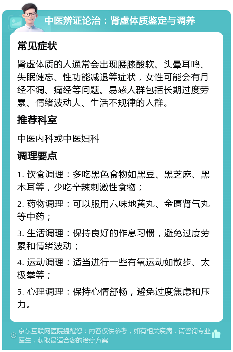 中医辨证论治：肾虚体质鉴定与调养 常见症状 肾虚体质的人通常会出现腰膝酸软、头晕耳鸣、失眠健忘、性功能减退等症状，女性可能会有月经不调、痛经等问题。易感人群包括长期过度劳累、情绪波动大、生活不规律的人群。 推荐科室 中医内科或中医妇科 调理要点 1. 饮食调理：多吃黑色食物如黑豆、黑芝麻、黑木耳等，少吃辛辣刺激性食物； 2. 药物调理：可以服用六味地黄丸、金匮肾气丸等中药； 3. 生活调理：保持良好的作息习惯，避免过度劳累和情绪波动； 4. 运动调理：适当进行一些有氧运动如散步、太极拳等； 5. 心理调理：保持心情舒畅，避免过度焦虑和压力。