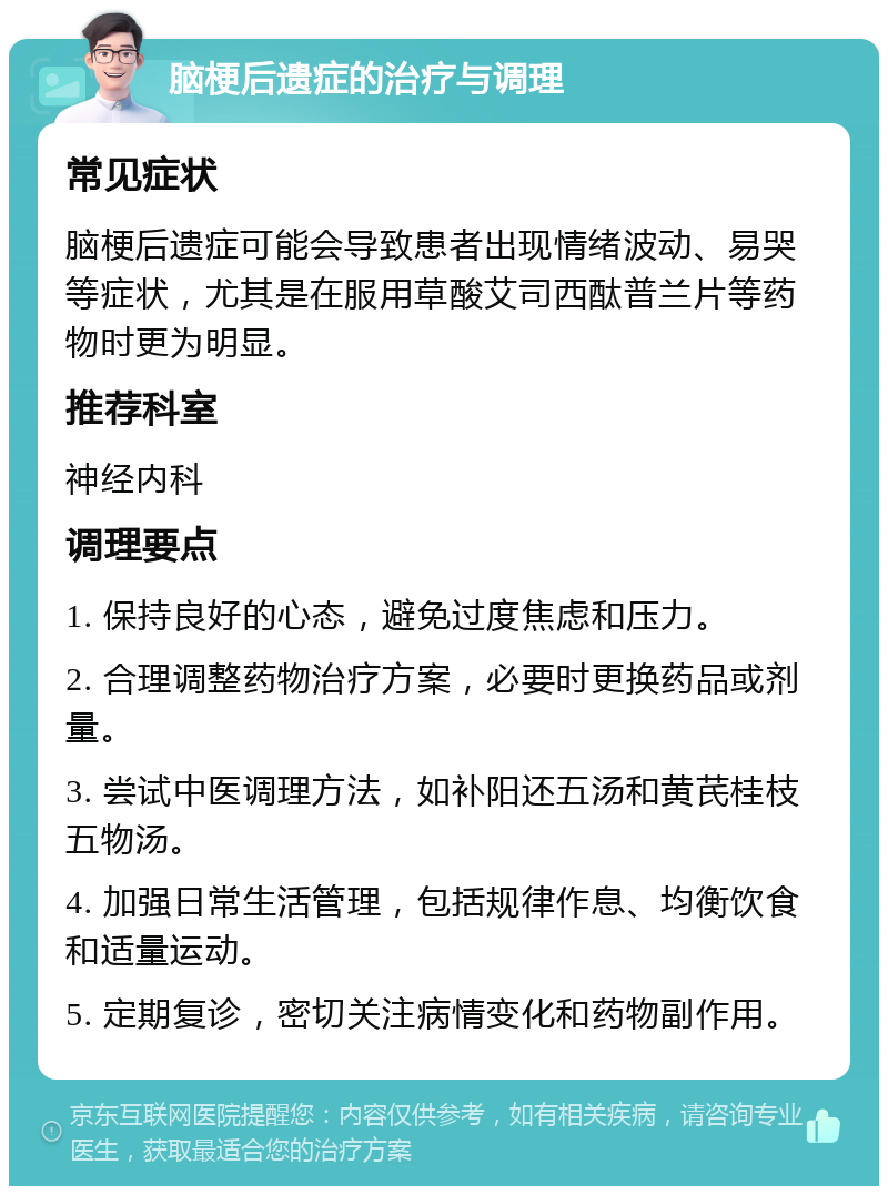 脑梗后遗症的治疗与调理 常见症状 脑梗后遗症可能会导致患者出现情绪波动、易哭等症状，尤其是在服用草酸艾司西酞普兰片等药物时更为明显。 推荐科室 神经内科 调理要点 1. 保持良好的心态，避免过度焦虑和压力。 2. 合理调整药物治疗方案，必要时更换药品或剂量。 3. 尝试中医调理方法，如补阳还五汤和黄芪桂枝五物汤。 4. 加强日常生活管理，包括规律作息、均衡饮食和适量运动。 5. 定期复诊，密切关注病情变化和药物副作用。