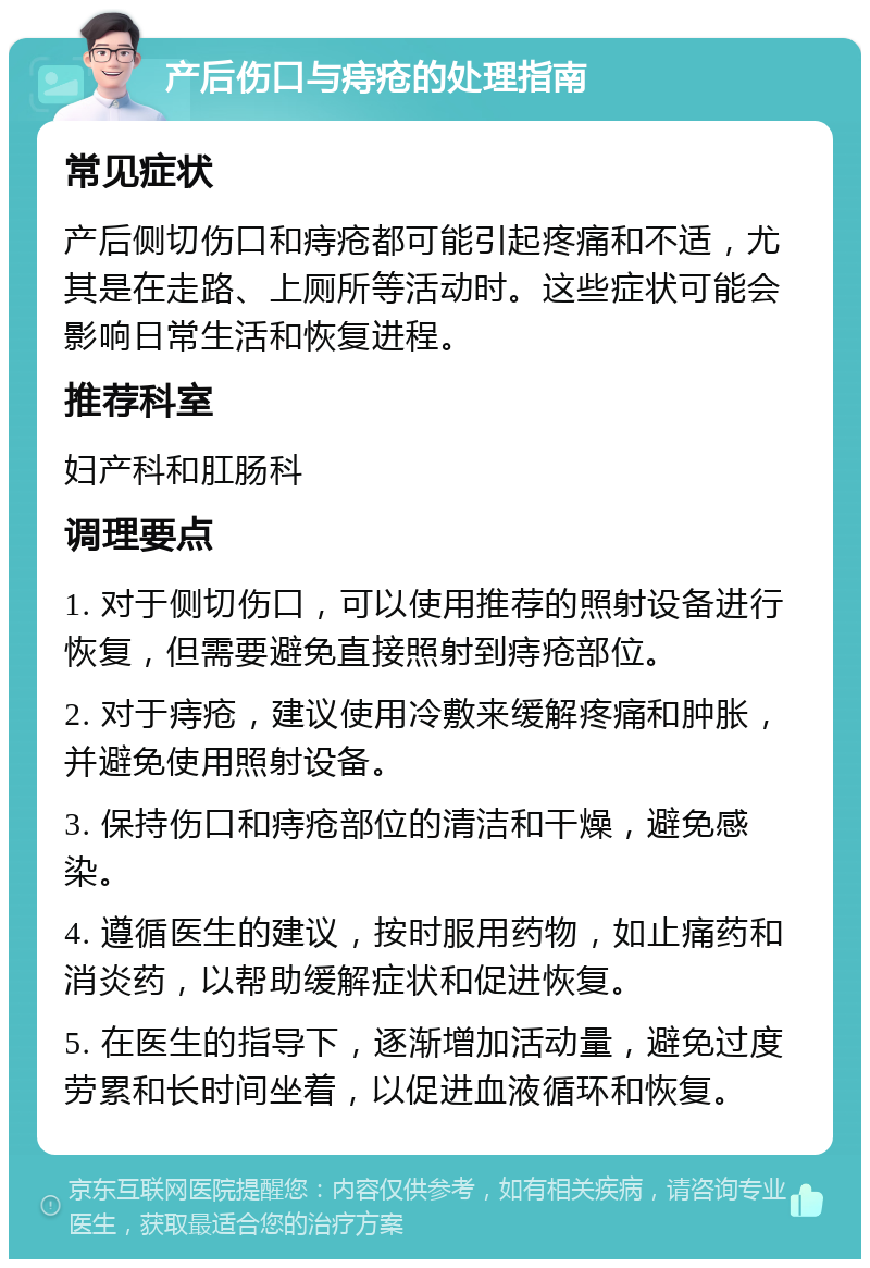 产后伤口与痔疮的处理指南 常见症状 产后侧切伤口和痔疮都可能引起疼痛和不适，尤其是在走路、上厕所等活动时。这些症状可能会影响日常生活和恢复进程。 推荐科室 妇产科和肛肠科 调理要点 1. 对于侧切伤口，可以使用推荐的照射设备进行恢复，但需要避免直接照射到痔疮部位。 2. 对于痔疮，建议使用冷敷来缓解疼痛和肿胀，并避免使用照射设备。 3. 保持伤口和痔疮部位的清洁和干燥，避免感染。 4. 遵循医生的建议，按时服用药物，如止痛药和消炎药，以帮助缓解症状和促进恢复。 5. 在医生的指导下，逐渐增加活动量，避免过度劳累和长时间坐着，以促进血液循环和恢复。