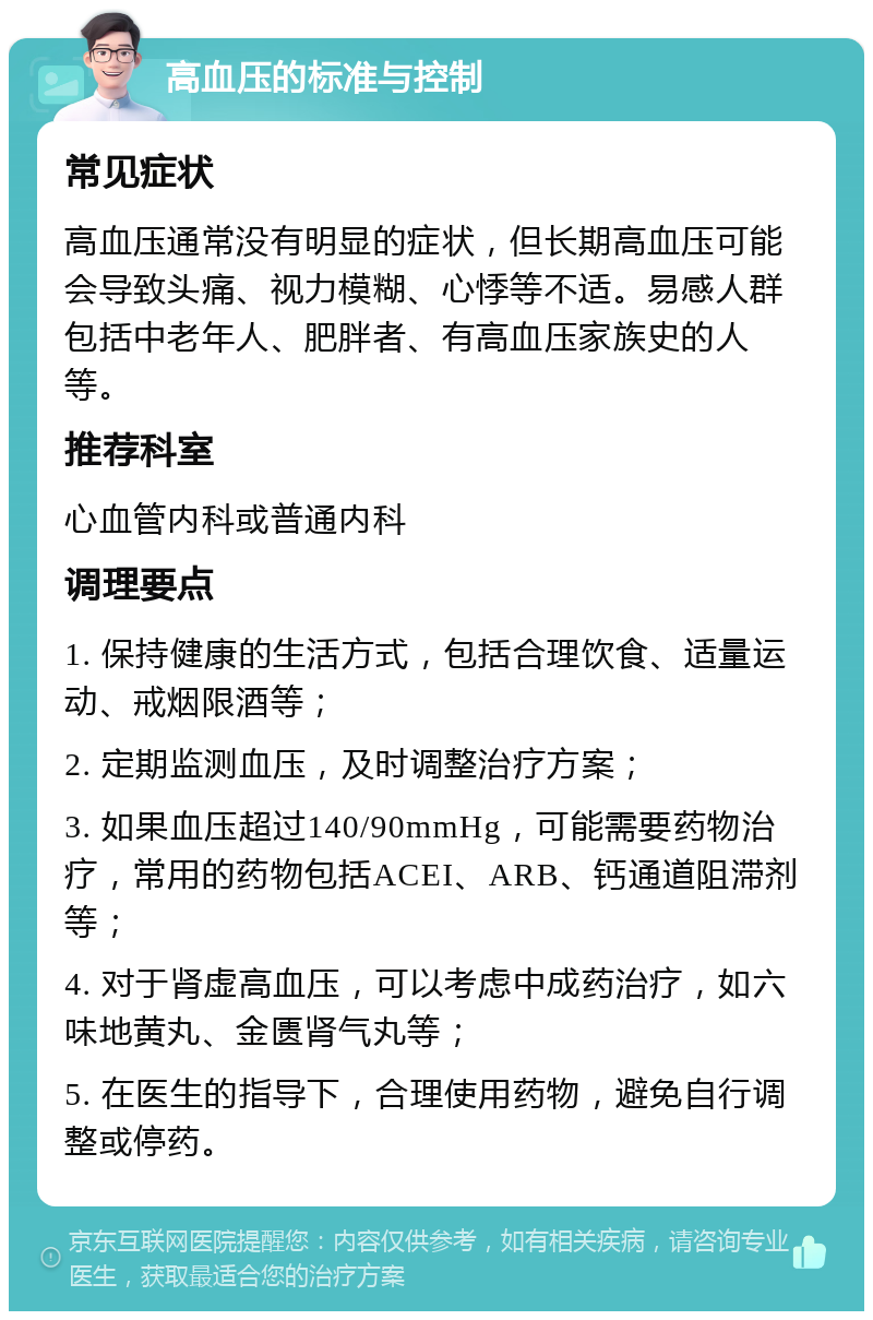 高血压的标准与控制 常见症状 高血压通常没有明显的症状，但长期高血压可能会导致头痛、视力模糊、心悸等不适。易感人群包括中老年人、肥胖者、有高血压家族史的人等。 推荐科室 心血管内科或普通内科 调理要点 1. 保持健康的生活方式，包括合理饮食、适量运动、戒烟限酒等； 2. 定期监测血压，及时调整治疗方案； 3. 如果血压超过140/90mmHg，可能需要药物治疗，常用的药物包括ACEI、ARB、钙通道阻滞剂等； 4. 对于肾虚高血压，可以考虑中成药治疗，如六味地黄丸、金匮肾气丸等； 5. 在医生的指导下，合理使用药物，避免自行调整或停药。