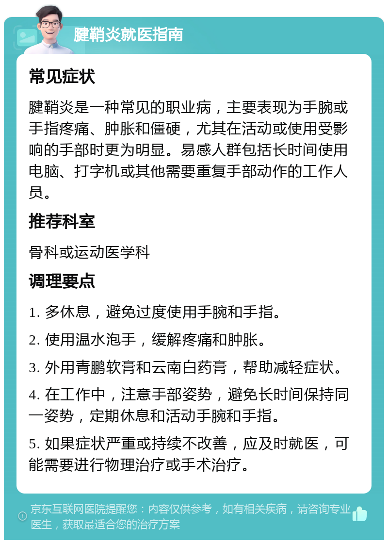 腱鞘炎就医指南 常见症状 腱鞘炎是一种常见的职业病，主要表现为手腕或手指疼痛、肿胀和僵硬，尤其在活动或使用受影响的手部时更为明显。易感人群包括长时间使用电脑、打字机或其他需要重复手部动作的工作人员。 推荐科室 骨科或运动医学科 调理要点 1. 多休息，避免过度使用手腕和手指。 2. 使用温水泡手，缓解疼痛和肿胀。 3. 外用青鹏软膏和云南白药膏，帮助减轻症状。 4. 在工作中，注意手部姿势，避免长时间保持同一姿势，定期休息和活动手腕和手指。 5. 如果症状严重或持续不改善，应及时就医，可能需要进行物理治疗或手术治疗。