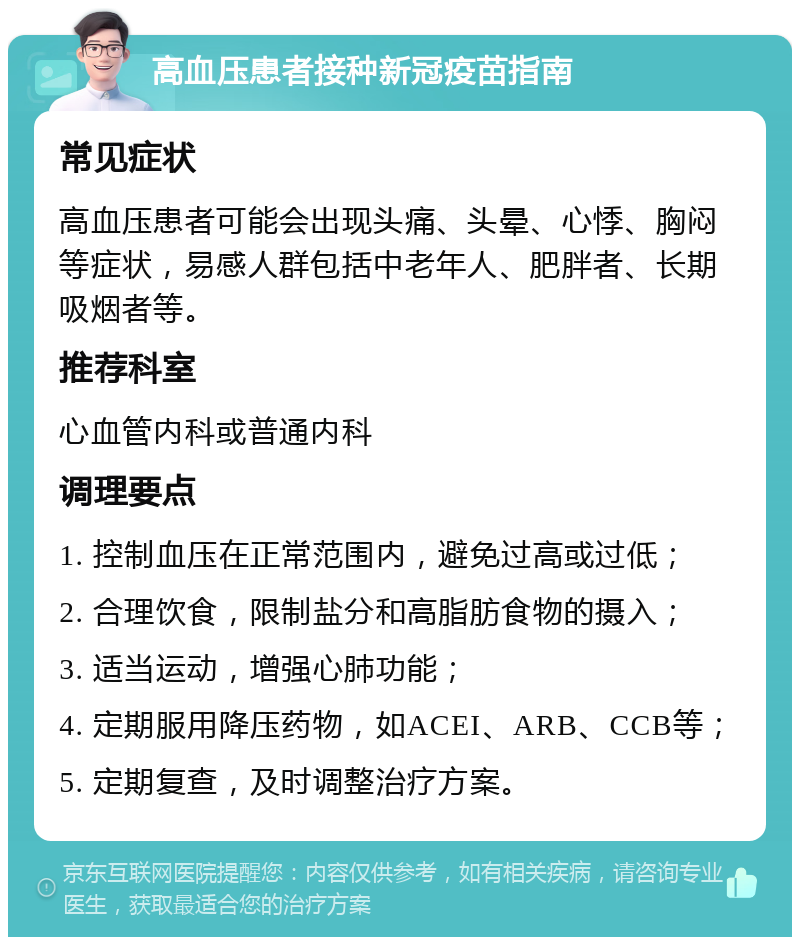 高血压患者接种新冠疫苗指南 常见症状 高血压患者可能会出现头痛、头晕、心悸、胸闷等症状，易感人群包括中老年人、肥胖者、长期吸烟者等。 推荐科室 心血管内科或普通内科 调理要点 1. 控制血压在正常范围内，避免过高或过低； 2. 合理饮食，限制盐分和高脂肪食物的摄入； 3. 适当运动，增强心肺功能； 4. 定期服用降压药物，如ACEI、ARB、CCB等； 5. 定期复查，及时调整治疗方案。