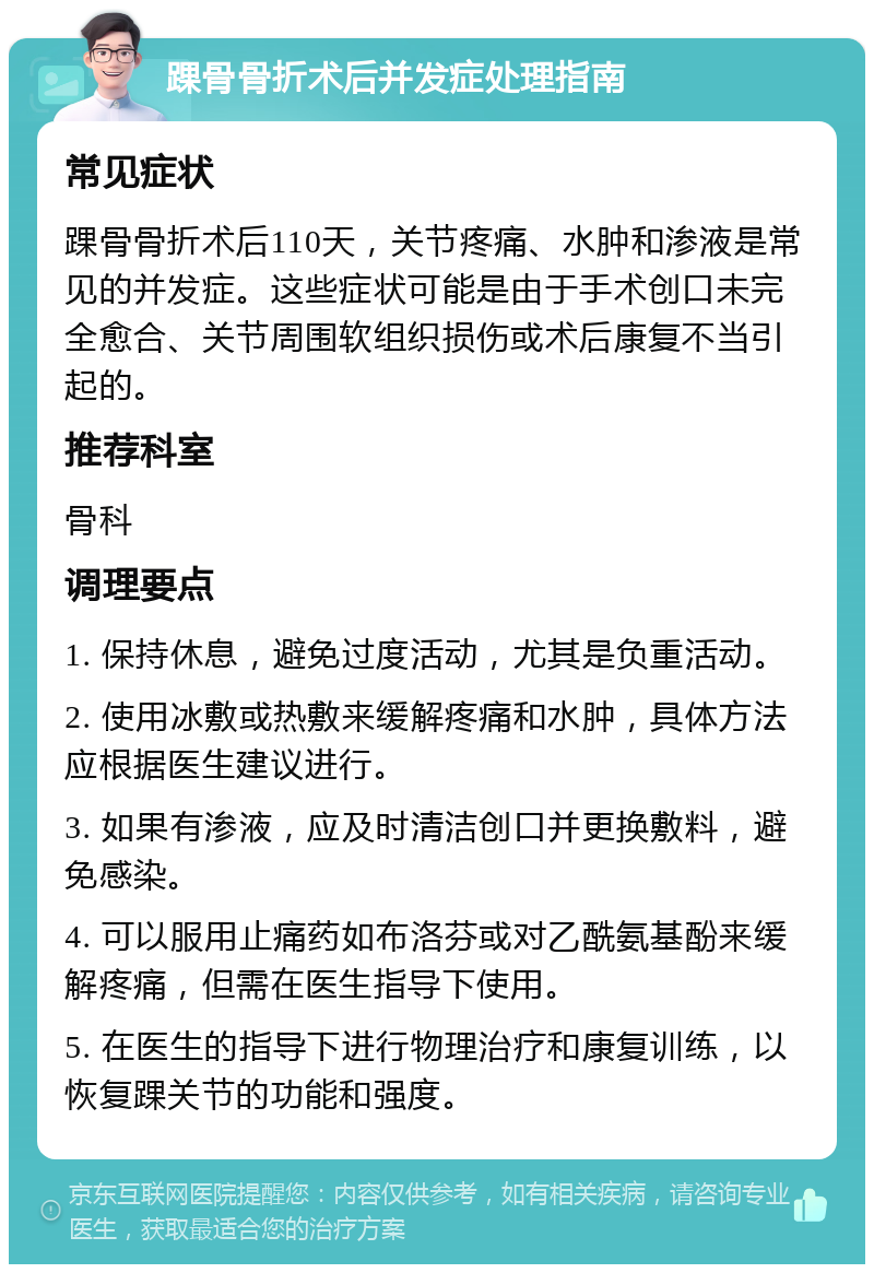 踝骨骨折术后并发症处理指南 常见症状 踝骨骨折术后110天，关节疼痛、水肿和渗液是常见的并发症。这些症状可能是由于手术创口未完全愈合、关节周围软组织损伤或术后康复不当引起的。 推荐科室 骨科 调理要点 1. 保持休息，避免过度活动，尤其是负重活动。 2. 使用冰敷或热敷来缓解疼痛和水肿，具体方法应根据医生建议进行。 3. 如果有渗液，应及时清洁创口并更换敷料，避免感染。 4. 可以服用止痛药如布洛芬或对乙酰氨基酚来缓解疼痛，但需在医生指导下使用。 5. 在医生的指导下进行物理治疗和康复训练，以恢复踝关节的功能和强度。