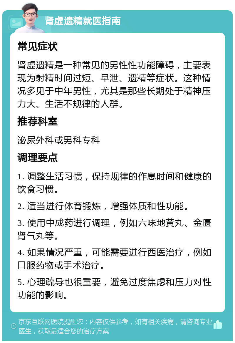 肾虚遗精就医指南 常见症状 肾虚遗精是一种常见的男性性功能障碍，主要表现为射精时间过短、早泄、遗精等症状。这种情况多见于中年男性，尤其是那些长期处于精神压力大、生活不规律的人群。 推荐科室 泌尿外科或男科专科 调理要点 1. 调整生活习惯，保持规律的作息时间和健康的饮食习惯。 2. 适当进行体育锻炼，增强体质和性功能。 3. 使用中成药进行调理，例如六味地黄丸、金匮肾气丸等。 4. 如果情况严重，可能需要进行西医治疗，例如口服药物或手术治疗。 5. 心理疏导也很重要，避免过度焦虑和压力对性功能的影响。