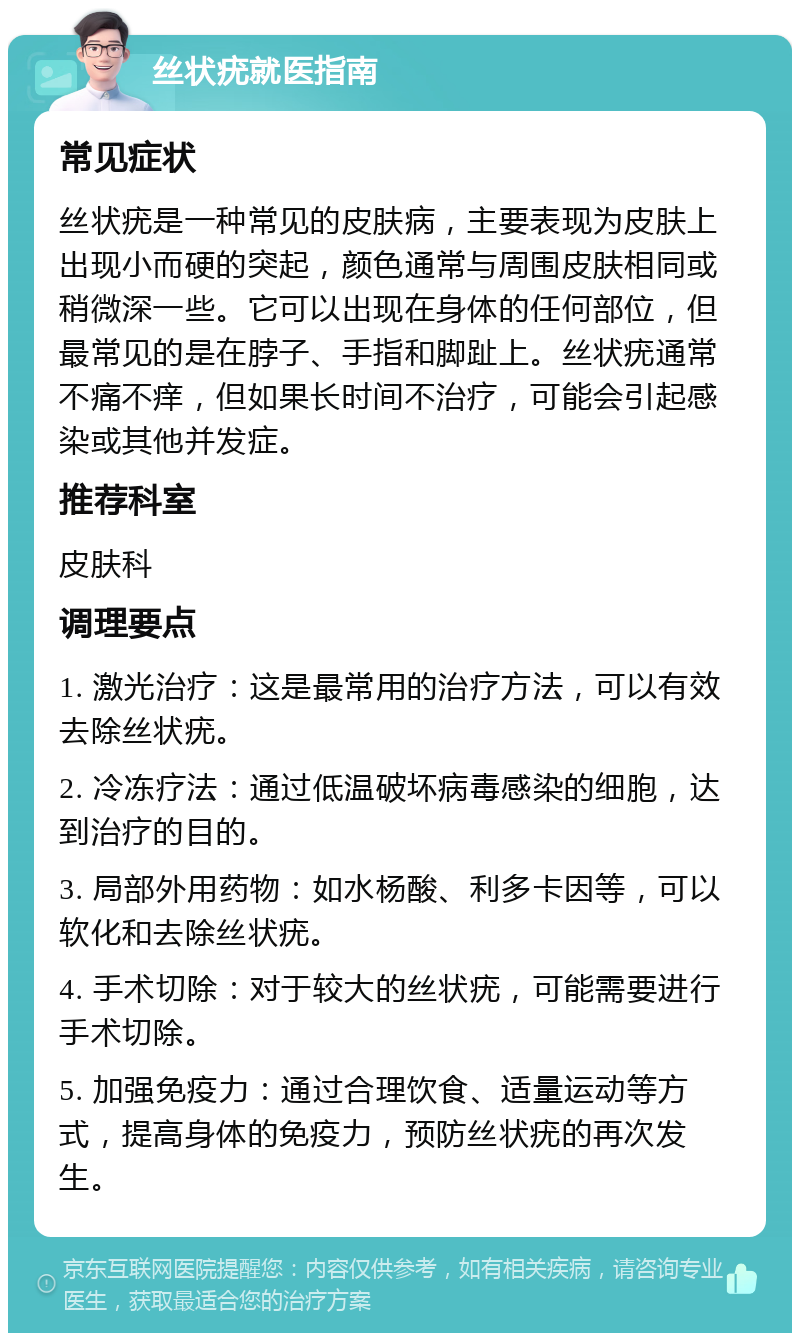 丝状疣就医指南 常见症状 丝状疣是一种常见的皮肤病，主要表现为皮肤上出现小而硬的突起，颜色通常与周围皮肤相同或稍微深一些。它可以出现在身体的任何部位，但最常见的是在脖子、手指和脚趾上。丝状疣通常不痛不痒，但如果长时间不治疗，可能会引起感染或其他并发症。 推荐科室 皮肤科 调理要点 1. 激光治疗：这是最常用的治疗方法，可以有效去除丝状疣。 2. 冷冻疗法：通过低温破坏病毒感染的细胞，达到治疗的目的。 3. 局部外用药物：如水杨酸、利多卡因等，可以软化和去除丝状疣。 4. 手术切除：对于较大的丝状疣，可能需要进行手术切除。 5. 加强免疫力：通过合理饮食、适量运动等方式，提高身体的免疫力，预防丝状疣的再次发生。