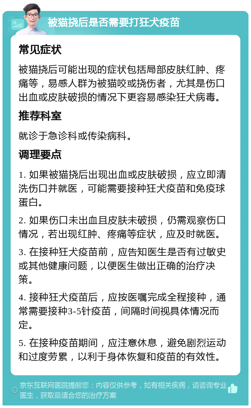 被猫挠后是否需要打狂犬疫苗 常见症状 被猫挠后可能出现的症状包括局部皮肤红肿、疼痛等，易感人群为被猫咬或挠伤者，尤其是伤口出血或皮肤破损的情况下更容易感染狂犬病毒。 推荐科室 就诊于急诊科或传染病科。 调理要点 1. 如果被猫挠后出现出血或皮肤破损，应立即清洗伤口并就医，可能需要接种狂犬疫苗和免疫球蛋白。 2. 如果伤口未出血且皮肤未破损，仍需观察伤口情况，若出现红肿、疼痛等症状，应及时就医。 3. 在接种狂犬疫苗前，应告知医生是否有过敏史或其他健康问题，以便医生做出正确的治疗决策。 4. 接种狂犬疫苗后，应按医嘱完成全程接种，通常需要接种3-5针疫苗，间隔时间视具体情况而定。 5. 在接种疫苗期间，应注意休息，避免剧烈运动和过度劳累，以利于身体恢复和疫苗的有效性。