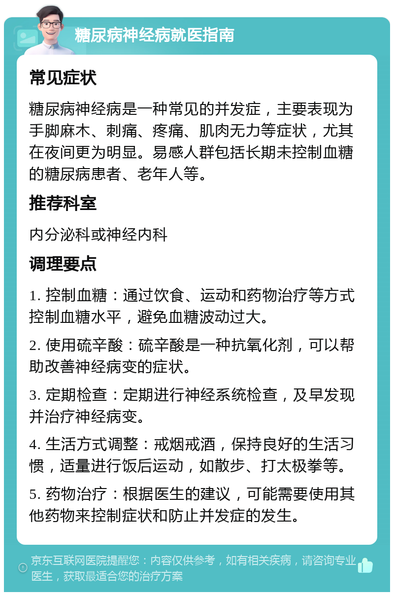 糖尿病神经病就医指南 常见症状 糖尿病神经病是一种常见的并发症，主要表现为手脚麻木、刺痛、疼痛、肌肉无力等症状，尤其在夜间更为明显。易感人群包括长期未控制血糖的糖尿病患者、老年人等。 推荐科室 内分泌科或神经内科 调理要点 1. 控制血糖：通过饮食、运动和药物治疗等方式控制血糖水平，避免血糖波动过大。 2. 使用硫辛酸：硫辛酸是一种抗氧化剂，可以帮助改善神经病变的症状。 3. 定期检查：定期进行神经系统检查，及早发现并治疗神经病变。 4. 生活方式调整：戒烟戒酒，保持良好的生活习惯，适量进行饭后运动，如散步、打太极拳等。 5. 药物治疗：根据医生的建议，可能需要使用其他药物来控制症状和防止并发症的发生。