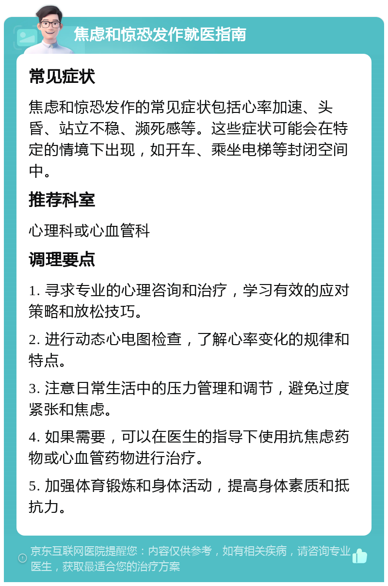 焦虑和惊恐发作就医指南 常见症状 焦虑和惊恐发作的常见症状包括心率加速、头昏、站立不稳、濒死感等。这些症状可能会在特定的情境下出现，如开车、乘坐电梯等封闭空间中。 推荐科室 心理科或心血管科 调理要点 1. 寻求专业的心理咨询和治疗，学习有效的应对策略和放松技巧。 2. 进行动态心电图检查，了解心率变化的规律和特点。 3. 注意日常生活中的压力管理和调节，避免过度紧张和焦虑。 4. 如果需要，可以在医生的指导下使用抗焦虑药物或心血管药物进行治疗。 5. 加强体育锻炼和身体活动，提高身体素质和抵抗力。