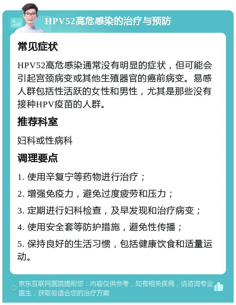 HPV52高危感染的治疗与预防 常见症状 HPV52高危感染通常没有明显的症状，但可能会引起宫颈病变或其他生殖器官的癌前病变。易感人群包括性活跃的女性和男性，尤其是那些没有接种HPV疫苗的人群。 推荐科室 妇科或性病科 调理要点 1. 使用辛复宁等药物进行治疗； 2. 增强免疫力，避免过度疲劳和压力； 3. 定期进行妇科检查，及早发现和治疗病变； 4. 使用安全套等防护措施，避免性传播； 5. 保持良好的生活习惯，包括健康饮食和适量运动。