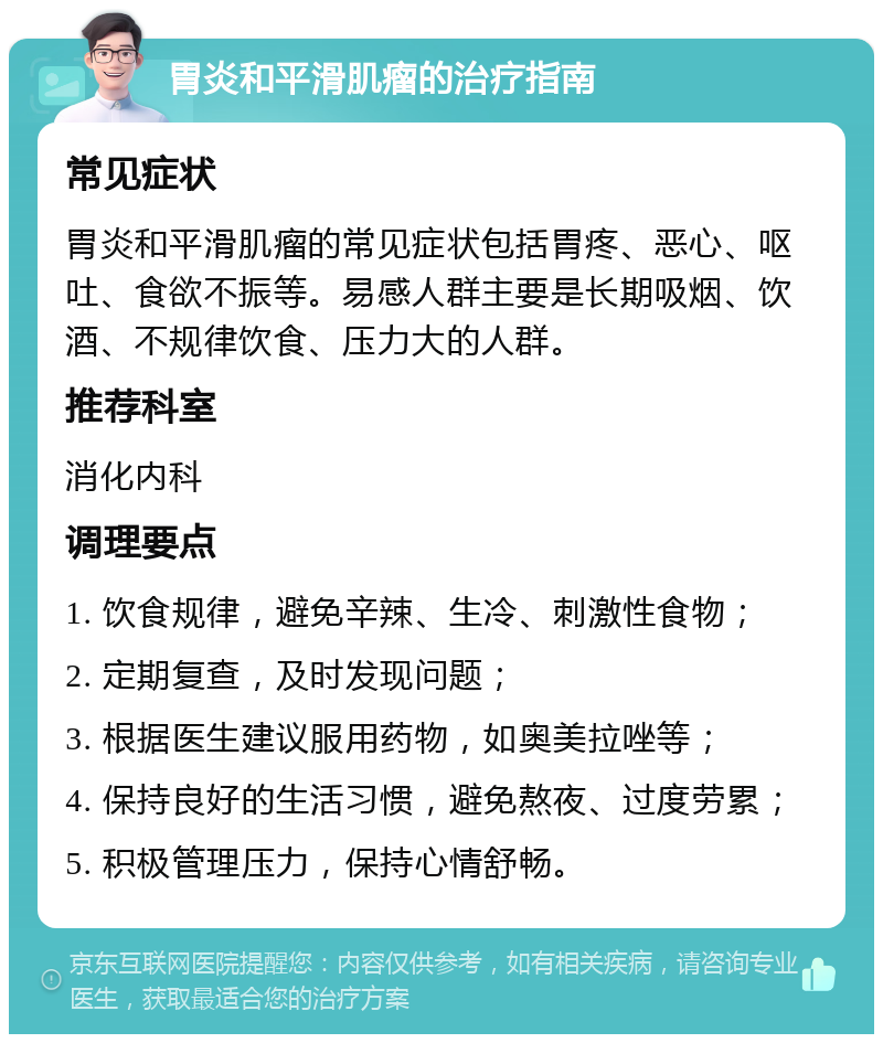 胃炎和平滑肌瘤的治疗指南 常见症状 胃炎和平滑肌瘤的常见症状包括胃疼、恶心、呕吐、食欲不振等。易感人群主要是长期吸烟、饮酒、不规律饮食、压力大的人群。 推荐科室 消化内科 调理要点 1. 饮食规律，避免辛辣、生冷、刺激性食物； 2. 定期复查，及时发现问题； 3. 根据医生建议服用药物，如奥美拉唑等； 4. 保持良好的生活习惯，避免熬夜、过度劳累； 5. 积极管理压力，保持心情舒畅。