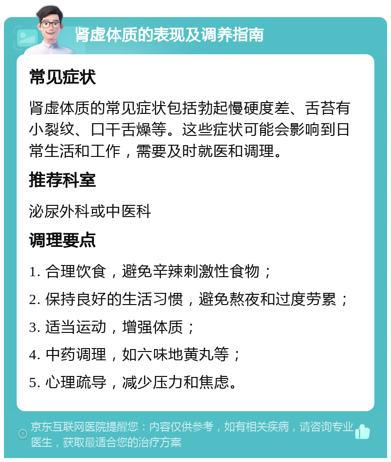 肾虚体质的表现及调养指南 常见症状 肾虚体质的常见症状包括勃起慢硬度差、舌苔有小裂纹、口干舌燥等。这些症状可能会影响到日常生活和工作，需要及时就医和调理。 推荐科室 泌尿外科或中医科 调理要点 1. 合理饮食，避免辛辣刺激性食物； 2. 保持良好的生活习惯，避免熬夜和过度劳累； 3. 适当运动，增强体质； 4. 中药调理，如六味地黄丸等； 5. 心理疏导，减少压力和焦虑。