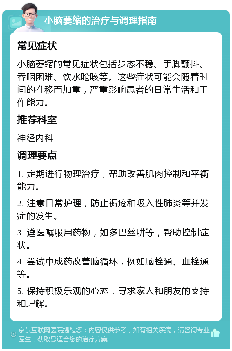 小脑萎缩的治疗与调理指南 常见症状 小脑萎缩的常见症状包括步态不稳、手脚颤抖、吞咽困难、饮水呛咳等。这些症状可能会随着时间的推移而加重，严重影响患者的日常生活和工作能力。 推荐科室 神经内科 调理要点 1. 定期进行物理治疗，帮助改善肌肉控制和平衡能力。 2. 注意日常护理，防止褥疮和吸入性肺炎等并发症的发生。 3. 遵医嘱服用药物，如多巴丝肼等，帮助控制症状。 4. 尝试中成药改善脑循环，例如脑栓通、血栓通等。 5. 保持积极乐观的心态，寻求家人和朋友的支持和理解。