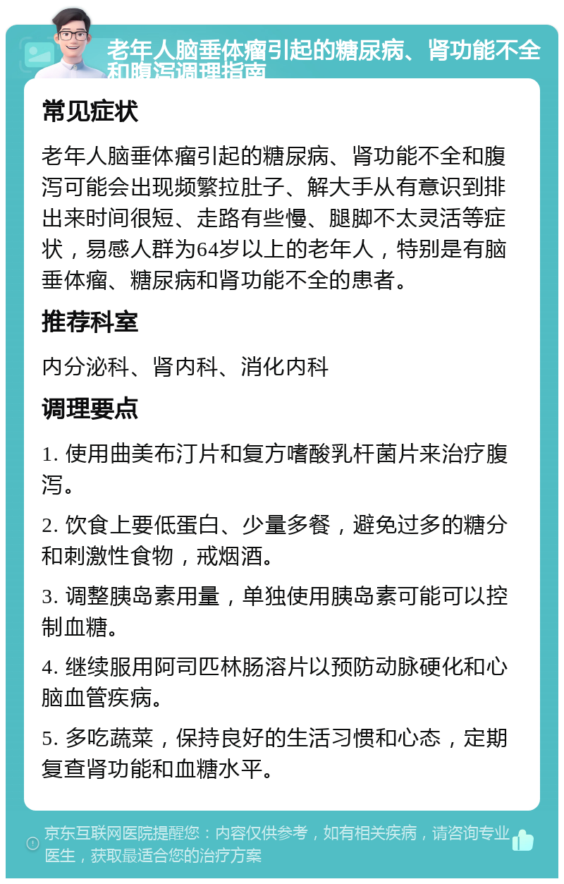 老年人脑垂体瘤引起的糖尿病、肾功能不全和腹泻调理指南 常见症状 老年人脑垂体瘤引起的糖尿病、肾功能不全和腹泻可能会出现频繁拉肚子、解大手从有意识到排出来时间很短、走路有些慢、腿脚不太灵活等症状，易感人群为64岁以上的老年人，特别是有脑垂体瘤、糖尿病和肾功能不全的患者。 推荐科室 内分泌科、肾内科、消化内科 调理要点 1. 使用曲美布汀片和复方嗜酸乳杆菌片来治疗腹泻。 2. 饮食上要低蛋白、少量多餐，避免过多的糖分和刺激性食物，戒烟酒。 3. 调整胰岛素用量，单独使用胰岛素可能可以控制血糖。 4. 继续服用阿司匹林肠溶片以预防动脉硬化和心脑血管疾病。 5. 多吃蔬菜，保持良好的生活习惯和心态，定期复查肾功能和血糖水平。