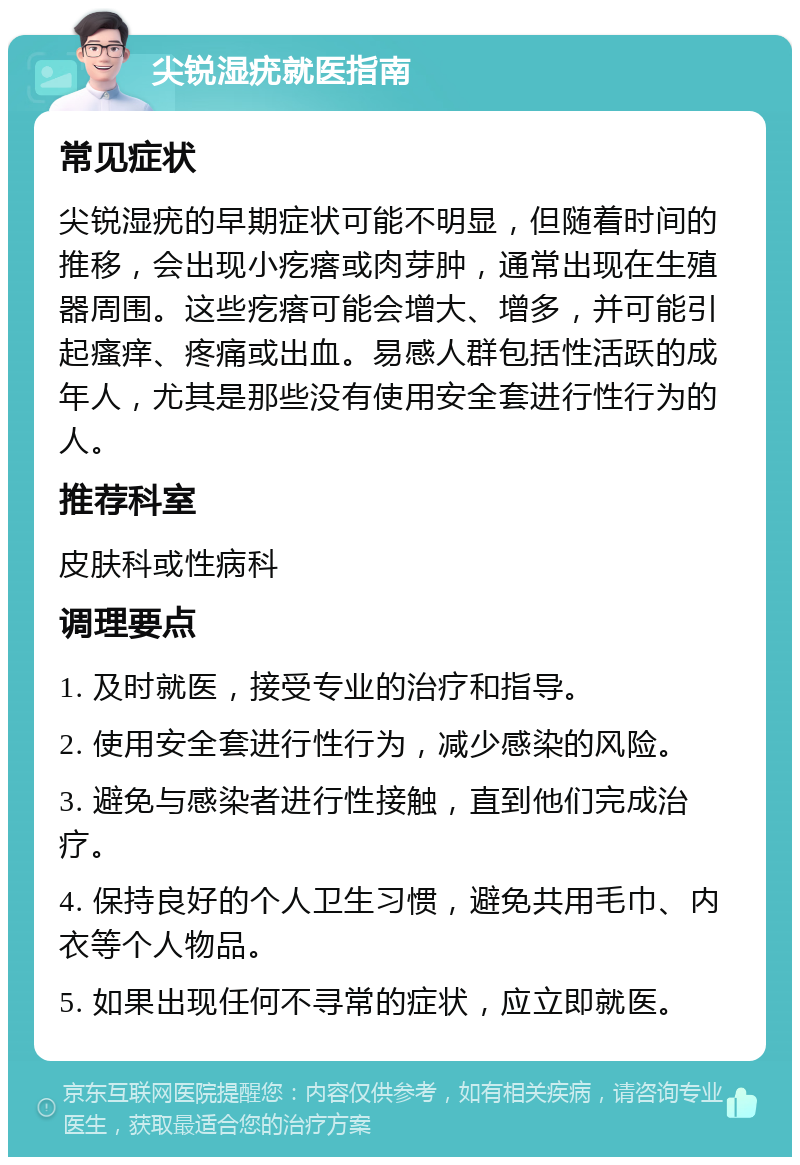 尖锐湿疣就医指南 常见症状 尖锐湿疣的早期症状可能不明显，但随着时间的推移，会出现小疙瘩或肉芽肿，通常出现在生殖器周围。这些疙瘩可能会增大、增多，并可能引起瘙痒、疼痛或出血。易感人群包括性活跃的成年人，尤其是那些没有使用安全套进行性行为的人。 推荐科室 皮肤科或性病科 调理要点 1. 及时就医，接受专业的治疗和指导。 2. 使用安全套进行性行为，减少感染的风险。 3. 避免与感染者进行性接触，直到他们完成治疗。 4. 保持良好的个人卫生习惯，避免共用毛巾、内衣等个人物品。 5. 如果出现任何不寻常的症状，应立即就医。