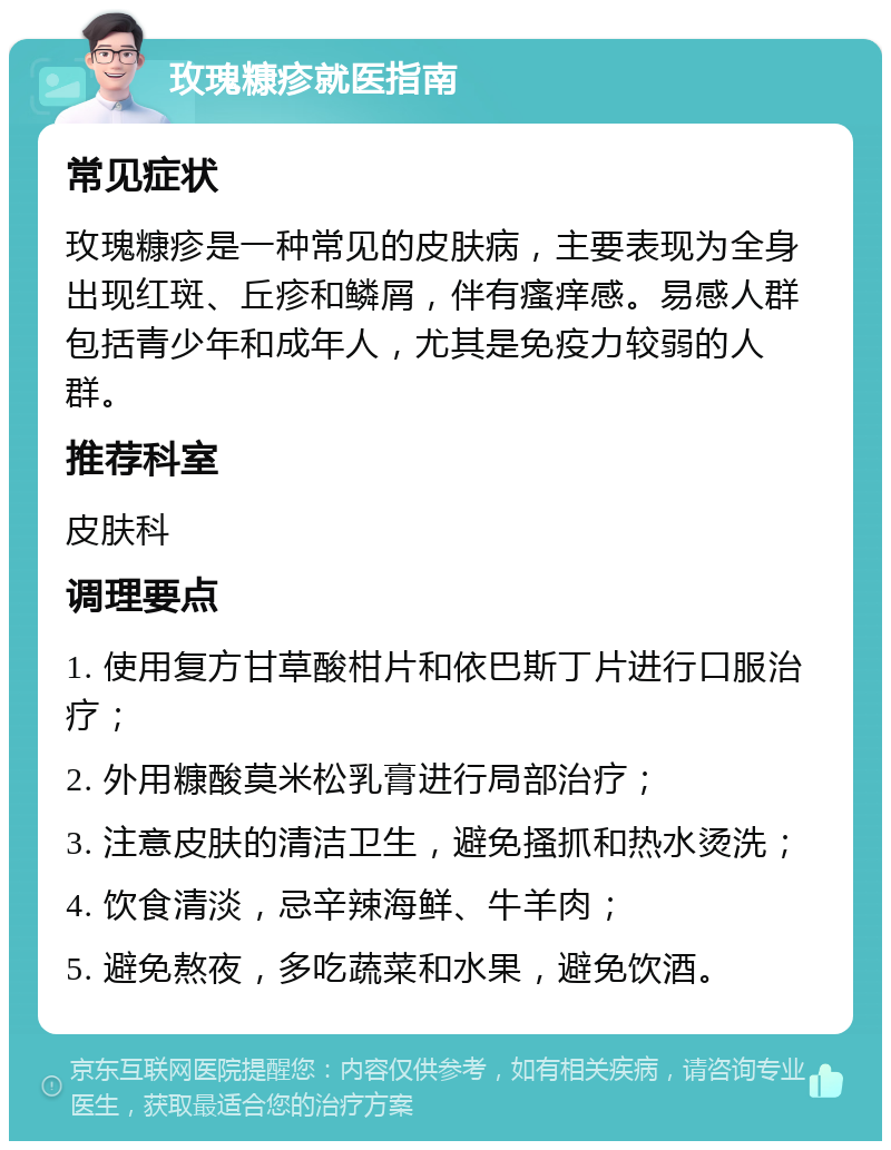 玫瑰糠疹就医指南 常见症状 玫瑰糠疹是一种常见的皮肤病，主要表现为全身出现红斑、丘疹和鳞屑，伴有瘙痒感。易感人群包括青少年和成年人，尤其是免疫力较弱的人群。 推荐科室 皮肤科 调理要点 1. 使用复方甘草酸柑片和依巴斯丁片进行口服治疗； 2. 外用糠酸莫米松乳膏进行局部治疗； 3. 注意皮肤的清洁卫生，避免搔抓和热水烫洗； 4. 饮食清淡，忌辛辣海鲜、牛羊肉； 5. 避免熬夜，多吃蔬菜和水果，避免饮酒。