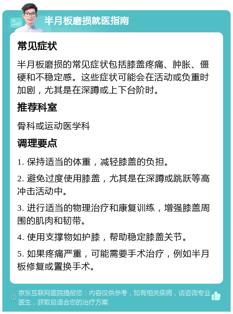 半月板磨损就医指南 常见症状 半月板磨损的常见症状包括膝盖疼痛、肿胀、僵硬和不稳定感。这些症状可能会在活动或负重时加剧，尤其是在深蹲或上下台阶时。 推荐科室 骨科或运动医学科 调理要点 1. 保持适当的体重，减轻膝盖的负担。 2. 避免过度使用膝盖，尤其是在深蹲或跳跃等高冲击活动中。 3. 进行适当的物理治疗和康复训练，增强膝盖周围的肌肉和韧带。 4. 使用支撑物如护膝，帮助稳定膝盖关节。 5. 如果疼痛严重，可能需要手术治疗，例如半月板修复或置换手术。