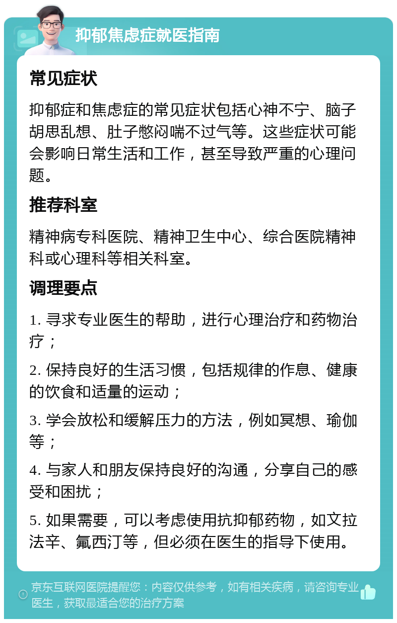 抑郁焦虑症就医指南 常见症状 抑郁症和焦虑症的常见症状包括心神不宁、脑子胡思乱想、肚子憋闷喘不过气等。这些症状可能会影响日常生活和工作，甚至导致严重的心理问题。 推荐科室 精神病专科医院、精神卫生中心、综合医院精神科或心理科等相关科室。 调理要点 1. 寻求专业医生的帮助，进行心理治疗和药物治疗； 2. 保持良好的生活习惯，包括规律的作息、健康的饮食和适量的运动； 3. 学会放松和缓解压力的方法，例如冥想、瑜伽等； 4. 与家人和朋友保持良好的沟通，分享自己的感受和困扰； 5. 如果需要，可以考虑使用抗抑郁药物，如文拉法辛、氟西汀等，但必须在医生的指导下使用。