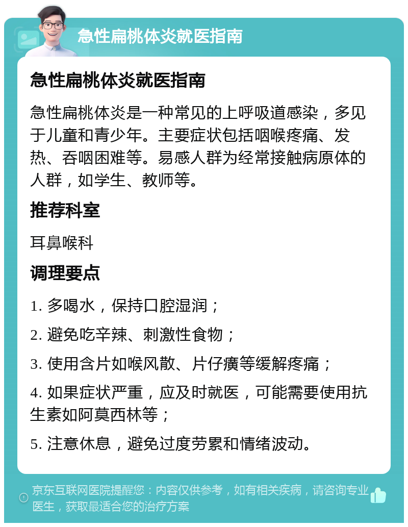 急性扁桃体炎就医指南 急性扁桃体炎就医指南 急性扁桃体炎是一种常见的上呼吸道感染，多见于儿童和青少年。主要症状包括咽喉疼痛、发热、吞咽困难等。易感人群为经常接触病原体的人群，如学生、教师等。 推荐科室 耳鼻喉科 调理要点 1. 多喝水，保持口腔湿润； 2. 避免吃辛辣、刺激性食物； 3. 使用含片如喉风散、片仔癀等缓解疼痛； 4. 如果症状严重，应及时就医，可能需要使用抗生素如阿莫西林等； 5. 注意休息，避免过度劳累和情绪波动。