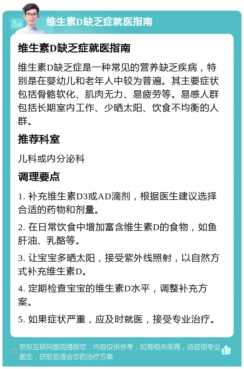 维生素D缺乏症就医指南 维生素D缺乏症就医指南 维生素D缺乏症是一种常见的营养缺乏疾病，特别是在婴幼儿和老年人中较为普遍。其主要症状包括骨骼软化、肌肉无力、易疲劳等。易感人群包括长期室内工作、少晒太阳、饮食不均衡的人群。 推荐科室 儿科或内分泌科 调理要点 1. 补充维生素D3或AD滴剂，根据医生建议选择合适的药物和剂量。 2. 在日常饮食中增加富含维生素D的食物，如鱼肝油、乳酪等。 3. 让宝宝多晒太阳，接受紫外线照射，以自然方式补充维生素D。 4. 定期检查宝宝的维生素D水平，调整补充方案。 5. 如果症状严重，应及时就医，接受专业治疗。