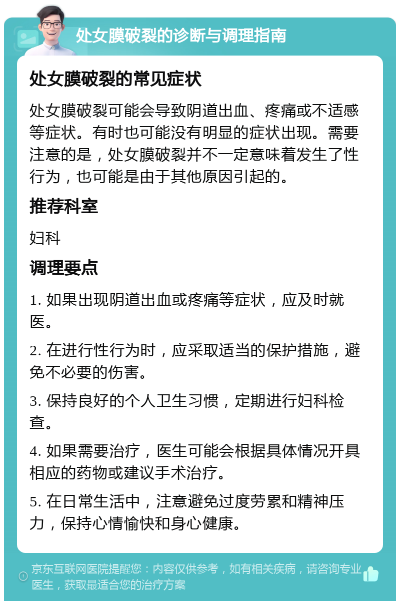 处女膜破裂的诊断与调理指南 处女膜破裂的常见症状 处女膜破裂可能会导致阴道出血、疼痛或不适感等症状。有时也可能没有明显的症状出现。需要注意的是，处女膜破裂并不一定意味着发生了性行为，也可能是由于其他原因引起的。 推荐科室 妇科 调理要点 1. 如果出现阴道出血或疼痛等症状，应及时就医。 2. 在进行性行为时，应采取适当的保护措施，避免不必要的伤害。 3. 保持良好的个人卫生习惯，定期进行妇科检查。 4. 如果需要治疗，医生可能会根据具体情况开具相应的药物或建议手术治疗。 5. 在日常生活中，注意避免过度劳累和精神压力，保持心情愉快和身心健康。