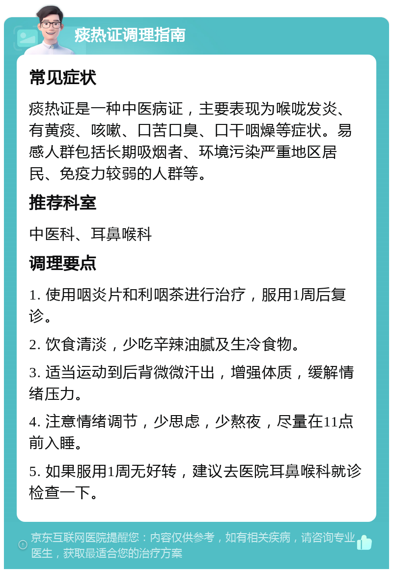 痰热证调理指南 常见症状 痰热证是一种中医病证，主要表现为喉咙发炎、有黄痰、咳嗽、口苦口臭、口干咽燥等症状。易感人群包括长期吸烟者、环境污染严重地区居民、免疫力较弱的人群等。 推荐科室 中医科、耳鼻喉科 调理要点 1. 使用咽炎片和利咽茶进行治疗，服用1周后复诊。 2. 饮食清淡，少吃辛辣油腻及生冷食物。 3. 适当运动到后背微微汗出，增强体质，缓解情绪压力。 4. 注意情绪调节，少思虑，少熬夜，尽量在11点前入睡。 5. 如果服用1周无好转，建议去医院耳鼻喉科就诊检查一下。