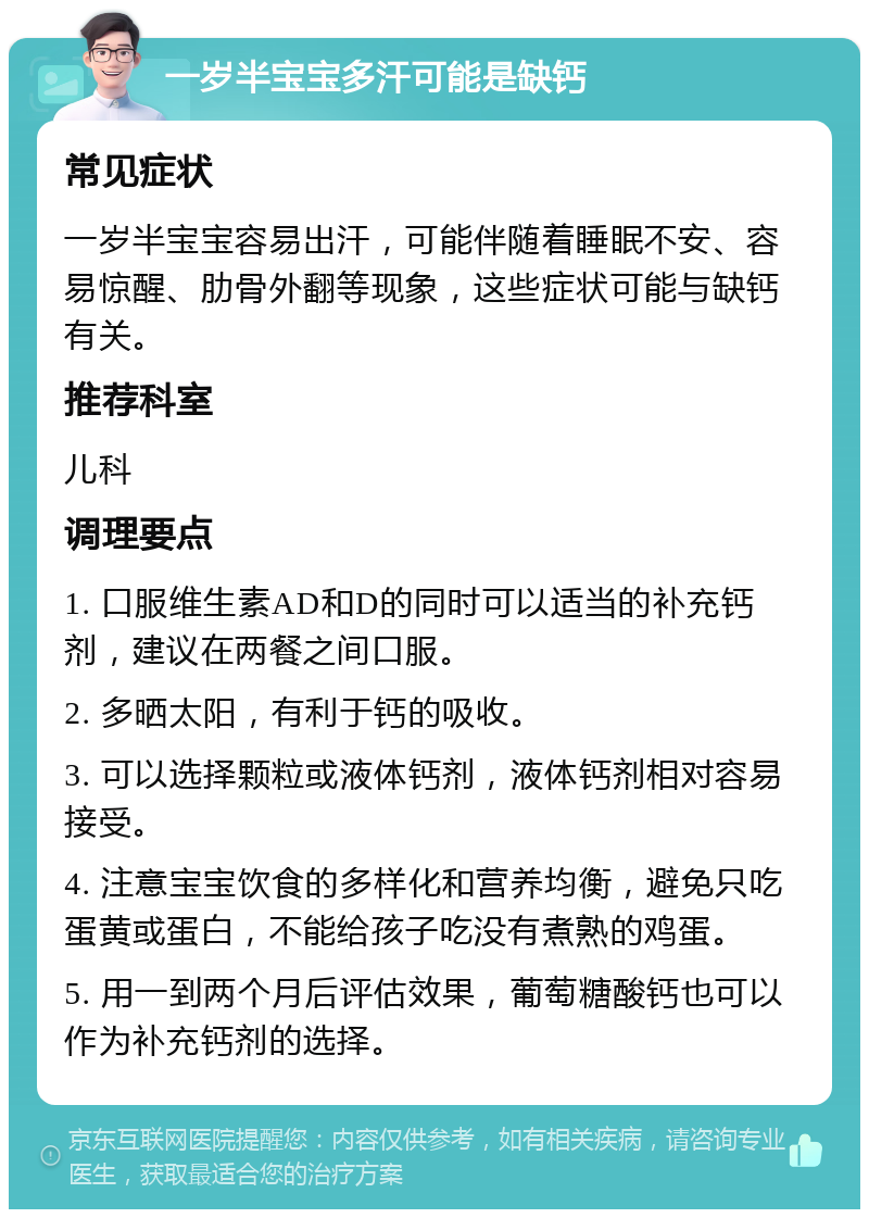 一岁半宝宝多汗可能是缺钙 常见症状 一岁半宝宝容易出汗，可能伴随着睡眠不安、容易惊醒、肋骨外翻等现象，这些症状可能与缺钙有关。 推荐科室 儿科 调理要点 1. 口服维生素AD和D的同时可以适当的补充钙剂，建议在两餐之间口服。 2. 多晒太阳，有利于钙的吸收。 3. 可以选择颗粒或液体钙剂，液体钙剂相对容易接受。 4. 注意宝宝饮食的多样化和营养均衡，避免只吃蛋黄或蛋白，不能给孩子吃没有煮熟的鸡蛋。 5. 用一到两个月后评估效果，葡萄糖酸钙也可以作为补充钙剂的选择。