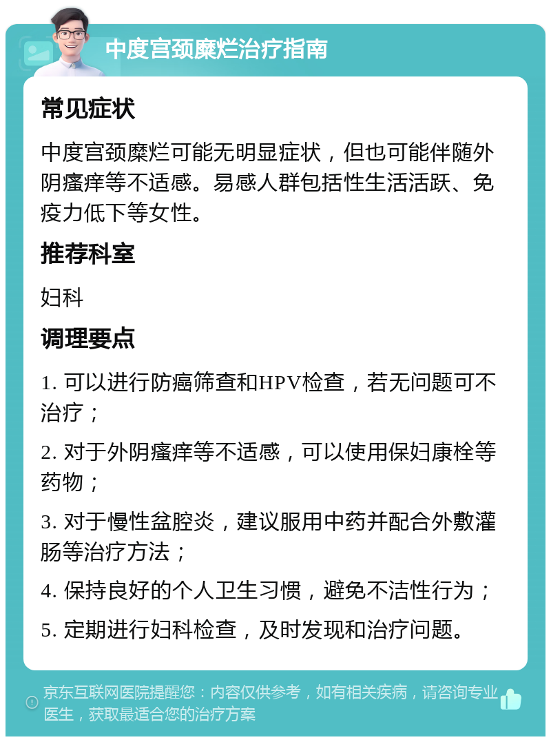 中度宫颈糜烂治疗指南 常见症状 中度宫颈糜烂可能无明显症状，但也可能伴随外阴瘙痒等不适感。易感人群包括性生活活跃、免疫力低下等女性。 推荐科室 妇科 调理要点 1. 可以进行防癌筛查和HPV检查，若无问题可不治疗； 2. 对于外阴瘙痒等不适感，可以使用保妇康栓等药物； 3. 对于慢性盆腔炎，建议服用中药并配合外敷灌肠等治疗方法； 4. 保持良好的个人卫生习惯，避免不洁性行为； 5. 定期进行妇科检查，及时发现和治疗问题。