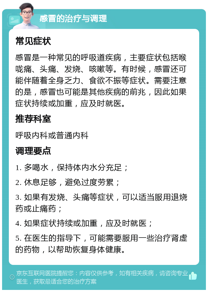 感冒的治疗与调理 常见症状 感冒是一种常见的呼吸道疾病，主要症状包括喉咙痛、头痛、发烧、咳嗽等。有时候，感冒还可能伴随着全身乏力、食欲不振等症状。需要注意的是，感冒也可能是其他疾病的前兆，因此如果症状持续或加重，应及时就医。 推荐科室 呼吸内科或普通内科 调理要点 1. 多喝水，保持体内水分充足； 2. 休息足够，避免过度劳累； 3. 如果有发烧、头痛等症状，可以适当服用退烧药或止痛药； 4. 如果症状持续或加重，应及时就医； 5. 在医生的指导下，可能需要服用一些治疗肾虚的药物，以帮助恢复身体健康。