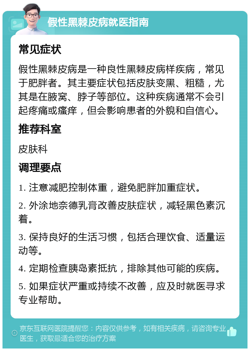 假性黑棘皮病就医指南 常见症状 假性黑棘皮病是一种良性黑棘皮病样疾病，常见于肥胖者。其主要症状包括皮肤变黑、粗糙，尤其是在腋窝、脖子等部位。这种疾病通常不会引起疼痛或瘙痒，但会影响患者的外貌和自信心。 推荐科室 皮肤科 调理要点 1. 注意减肥控制体重，避免肥胖加重症状。 2. 外涂地奈德乳膏改善皮肤症状，减轻黑色素沉着。 3. 保持良好的生活习惯，包括合理饮食、适量运动等。 4. 定期检查胰岛素抵抗，排除其他可能的疾病。 5. 如果症状严重或持续不改善，应及时就医寻求专业帮助。