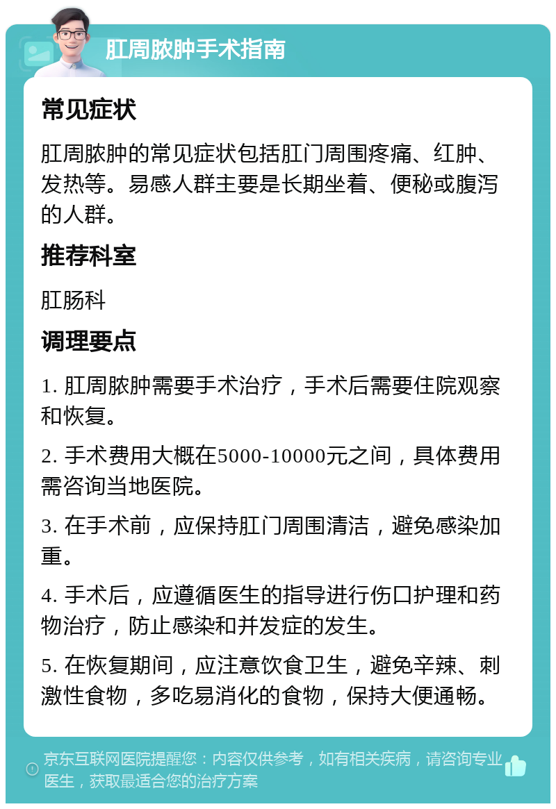 肛周脓肿手术指南 常见症状 肛周脓肿的常见症状包括肛门周围疼痛、红肿、发热等。易感人群主要是长期坐着、便秘或腹泻的人群。 推荐科室 肛肠科 调理要点 1. 肛周脓肿需要手术治疗，手术后需要住院观察和恢复。 2. 手术费用大概在5000-10000元之间，具体费用需咨询当地医院。 3. 在手术前，应保持肛门周围清洁，避免感染加重。 4. 手术后，应遵循医生的指导进行伤口护理和药物治疗，防止感染和并发症的发生。 5. 在恢复期间，应注意饮食卫生，避免辛辣、刺激性食物，多吃易消化的食物，保持大便通畅。