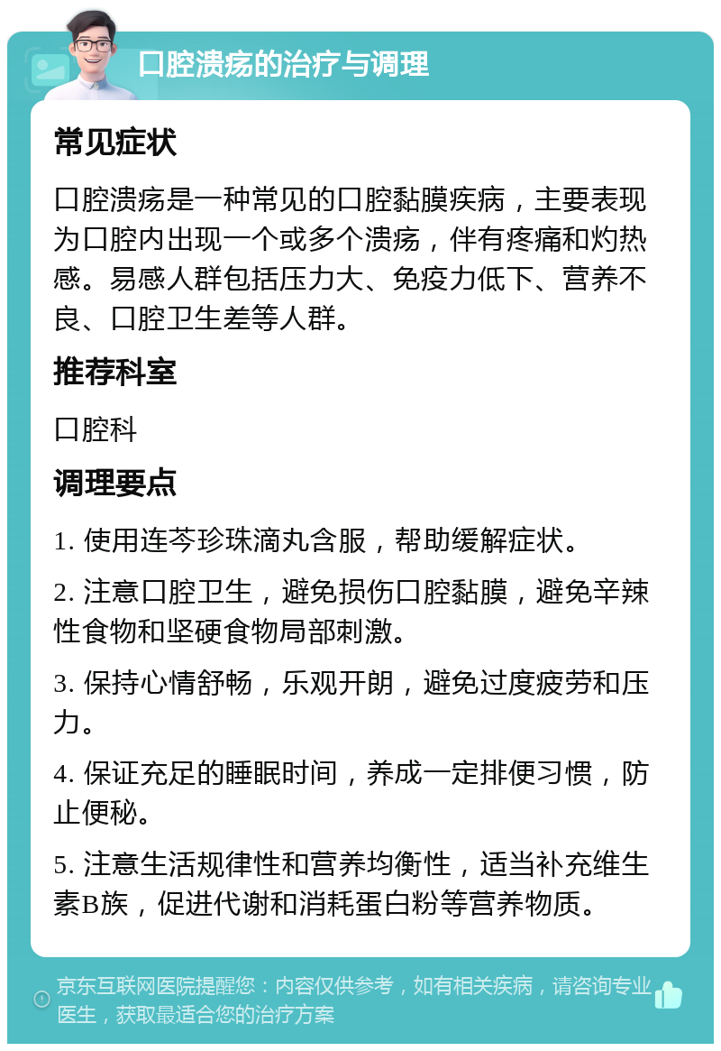 口腔溃疡的治疗与调理 常见症状 口腔溃疡是一种常见的口腔黏膜疾病，主要表现为口腔内出现一个或多个溃疡，伴有疼痛和灼热感。易感人群包括压力大、免疫力低下、营养不良、口腔卫生差等人群。 推荐科室 口腔科 调理要点 1. 使用连芩珍珠滴丸含服，帮助缓解症状。 2. 注意口腔卫生，避免损伤口腔黏膜，避免辛辣性食物和坚硬食物局部刺激。 3. 保持心情舒畅，乐观开朗，避免过度疲劳和压力。 4. 保证充足的睡眠时间，养成一定排便习惯，防止便秘。 5. 注意生活规律性和营养均衡性，适当补充维生素B族，促进代谢和消耗蛋白粉等营养物质。